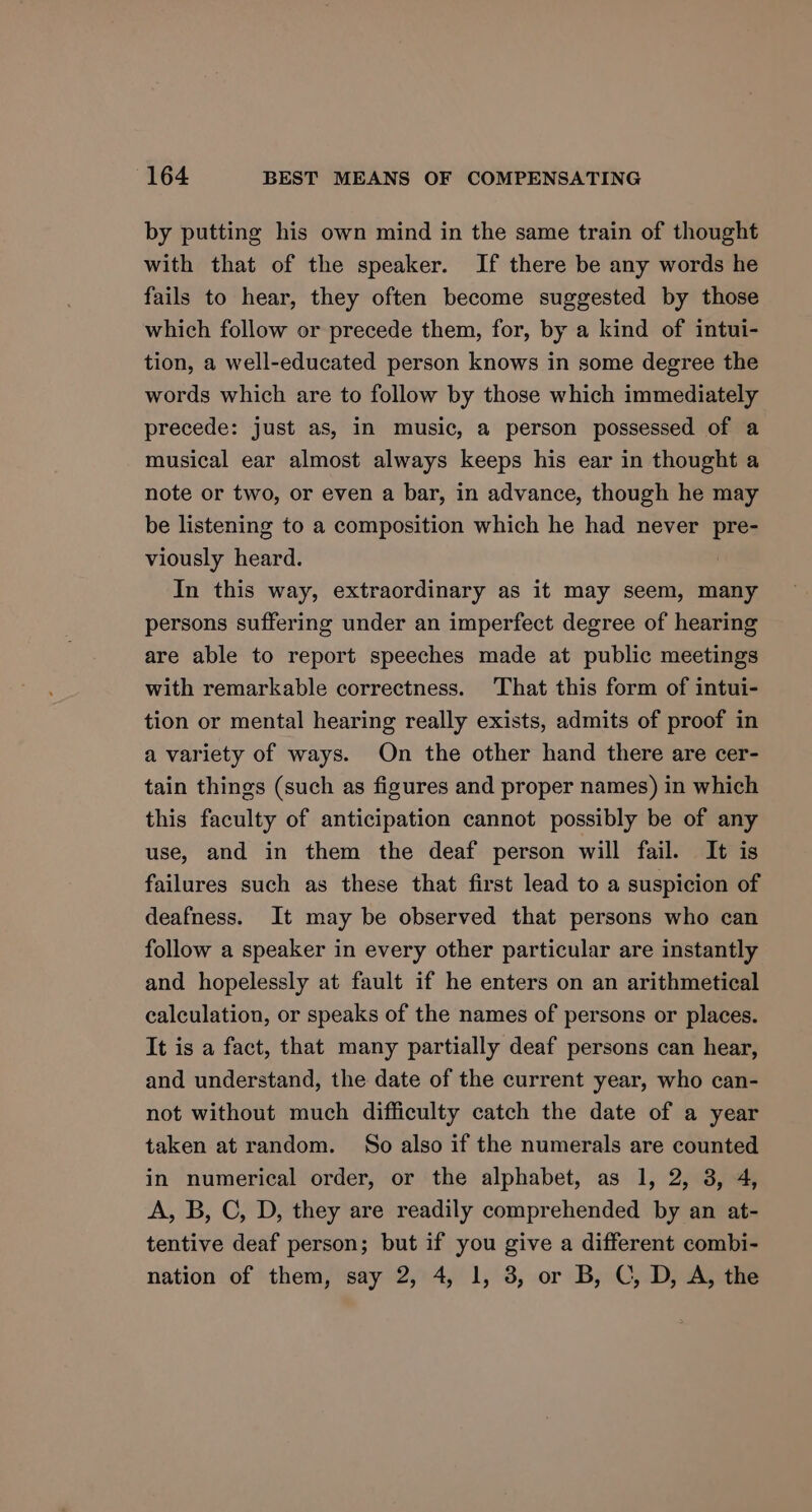 by putting his own mind in the same train of thought with that of the speaker. If there be any words he fails to hear, they often become suggested by those which follow or precede them, for, by a kind of intui- tion, a well-educated person knows in some degree the words which are to follow by those which immediately precede: just as, in music, a person possessed of a musical ear almost always keeps his ear in thought a note or two, or even a bar, in advance, though he may be listening to a composition which he had never pre- viously heard. In this way, extraordinary as it may seem, many persons suffering under an imperfect degree of hearing are able to report speeches made at public meetings with remarkable correctness. That this form of intui- tion or mental hearing really exists, admits of proof in a variety of ways. On the other hand there are cer- tain things (such as figures and proper names) in which this faculty of anticipation cannot possibly be of any use, and in them the deaf person will fail. It is failures such as these that first lead to a suspicion of deafness. It may be observed that persons who can follow a speaker in every other particular are instantly and hopelessly at fault if he enters on an arithmetical calculation, or speaks of the names of persons or places. It is a fact, that many partially deaf persons can hear, and understand, the date of the current year, who can- not without much difficulty catch the date of a year taken at random. So also if the numerals are counted in numerical order, or the alphabet, as 1, 2, 3, 4, A, B, C, D, they are readily comprehended by an at- tentive deaf person; but if you give a different combi- nation of them, say 2, 4, 1, 3, or B, C, D, A, the