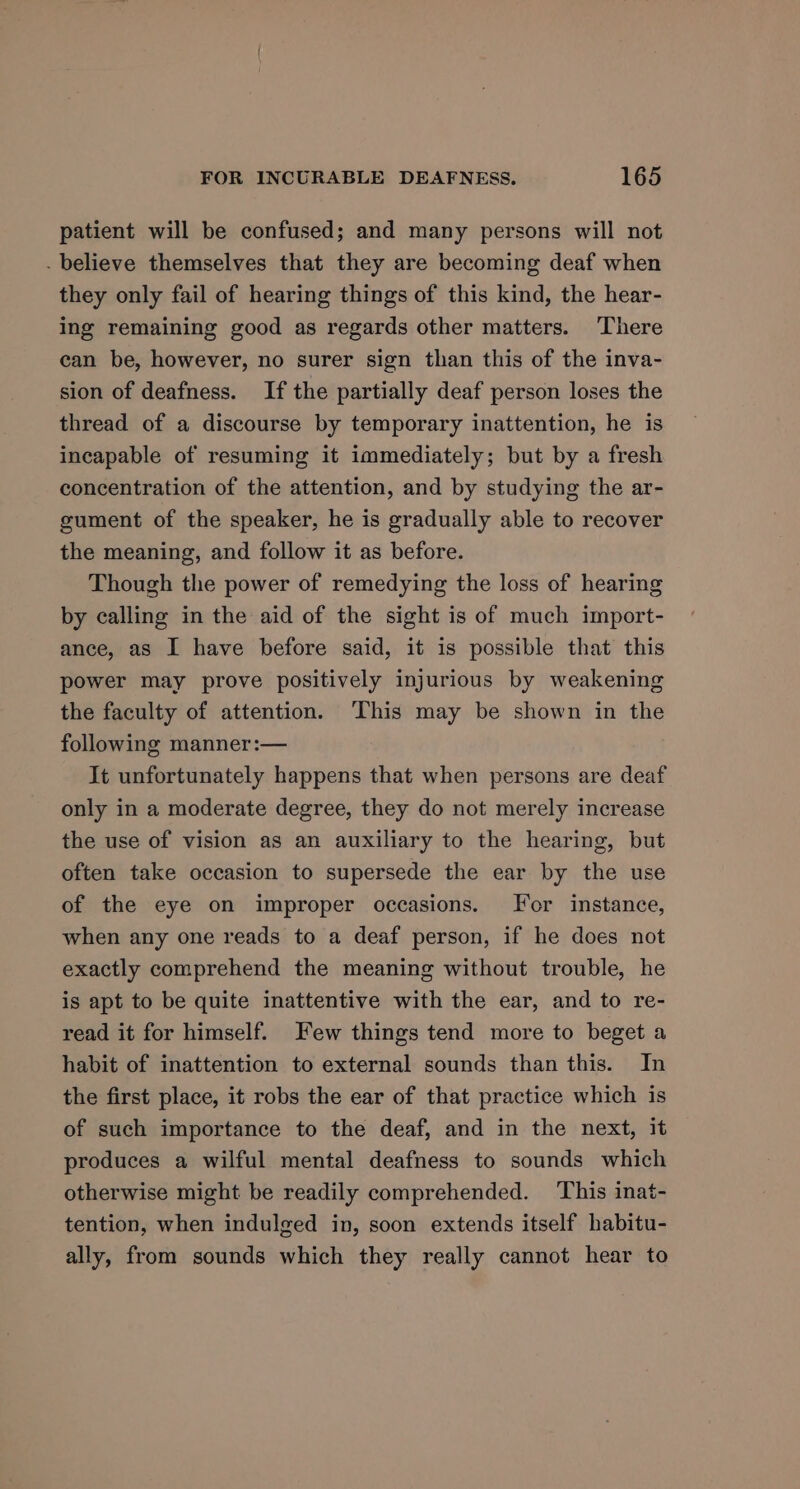 patient will be confused; and many persons will not - believe themselves that they are becoming deaf when they only fail of hearing things of this kind, the hear- ing remaining good as regards other matters. There can be, however, no surer sign than this of the inva- sion of deafness. If the partially deaf person loses the thread of a discourse by temporary inattention, he is incapable of resuming it immediately; but by a fresh concentration of the attention, and by studying the ar- gument of the speaker, he is gradually able to recover the meaning, and follow it as before. Though the power of remedying the loss of hearing by calling in the aid of the sight is of much import- ance, as I have before said, it is possible that this power may prove positively injurious by weakening the faculty of attention. ‘This may be shown in the following manner:— It unfortunately happens that when persons are deaf only in a moderate degree, they do not merely increase the use of vision as an auxiliary to the hearing, but often take occasion to supersede the ear by the use of the eye on improper occasions. For instance, when any one reads to a deaf person, if he does not exactly comprehend the meaning without trouble, he is apt to be quite inattentive with the ear, and to re- read it for himself. Few things tend more to beget a habit of inattention to external sounds than this. In the first place, it robs the ear of that practice which is of such importance to the deaf, and in the next, it produces a wilful mental deafness to sounds which otherwise might be readily comprehended. This inat- tention, when indulged in, soon extends itself habitu- ally, from sounds which they really cannot hear to