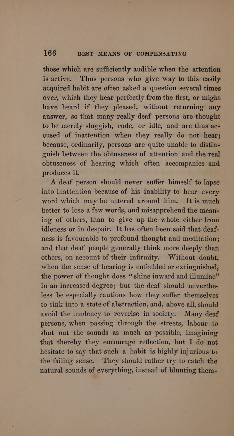 those which are sufficiently audible when the attention is active. Thus persons who give way to this easily acquired habit are often asked a question several times over, which they hear perfectly from the first, or might have heard if they pleased, without returning any answer, so that many really deaf persons are thought to be merely sluggish, rude, or idle, and are thus ac- cused of inattention when they really do not hear; because, ordinarily, persons are quite unable to distin- guish between the obtuseness of attention and the real obtuseness of hearing which often accompanies and produces it. A deaf person should never suffer himself to lapse into inattention because of his inability to hear every word which may be uttered around him. It is much better to lose a few words, and misapprehend the mean- ing of others, than to give up the whole either from idleness or in despair. It has often been said that deaf- ness is favourable to profound thought and meditation; and that deaf people generally think more deeply than others, on account of their infirmity. Without doubt, when the sense of hearing is enfeebled or extinguished, the power of thought does “shine inward and illumine” in an increased degree; but the deaf should neverthe- less be especially cautious how they suffer themselves to sink into a state of abstraction, and, above all, should avoid the tendency to reverise in society. Many deaf persons, when passing through the streets, labour to shut out the sounds as much as possible, imagining that thereby they encourage reflection, but I do not hesitate to say that such a habit is highly injurious to the failing sense. ‘They should rather try to catch the natural sounds of everything, instead of blunting them-