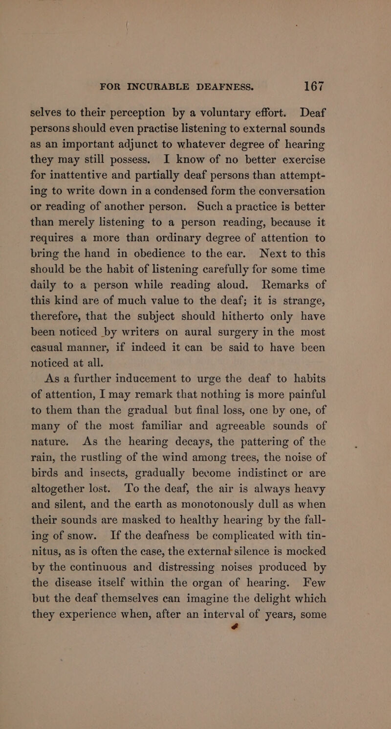 selves to their perception by a voluntary effort. Deaf persons should even practise listening to external sounds as an important adjunct to whatever degree of hearing they may still possess. I know of no better exercise for inattentive and partially deaf persons than attempt- ing to write down in a condensed form the conversation or reading of another person. Such a practice is better than merely listening to a person reading, because it requires a more than ordinary degree of attention to bring the hand in obedience to the ear. Next to this should be the habit of listening carefully for some time daily to a person while reading aloud. Remarks of this kind are of much value to the deaf; it is strange, therefore, that the subject should hitherto only have been noticed by writers on aural surgery in the most casual manner, if indeed it can be said to have been noticed at all. As a further inducement to urge the deaf to habits of attention, I may remark that nothing is more painful to them than the gradual but final loss, one by one, of many of the most familiar and agreeable sounds of nature. As the hearing decays, the pattering of the rain, the rustling of the wind among trees, the noise of birds and insects, gradually become indistinct or are altogether lost. To the deaf, the air is always heavy and silent, and the earth as monotonously dull as when their sounds are masked to healthy hearing by the fall- ing of snow. If the deafness be complicated with tin- nitus, as is often the case, the external silence is mocked by the continuous and distressing noises produced by the disease itself within the organ of hearing. Few but the deaf themselves can imagine the delight which they experience when, after an interval of years, some ¢