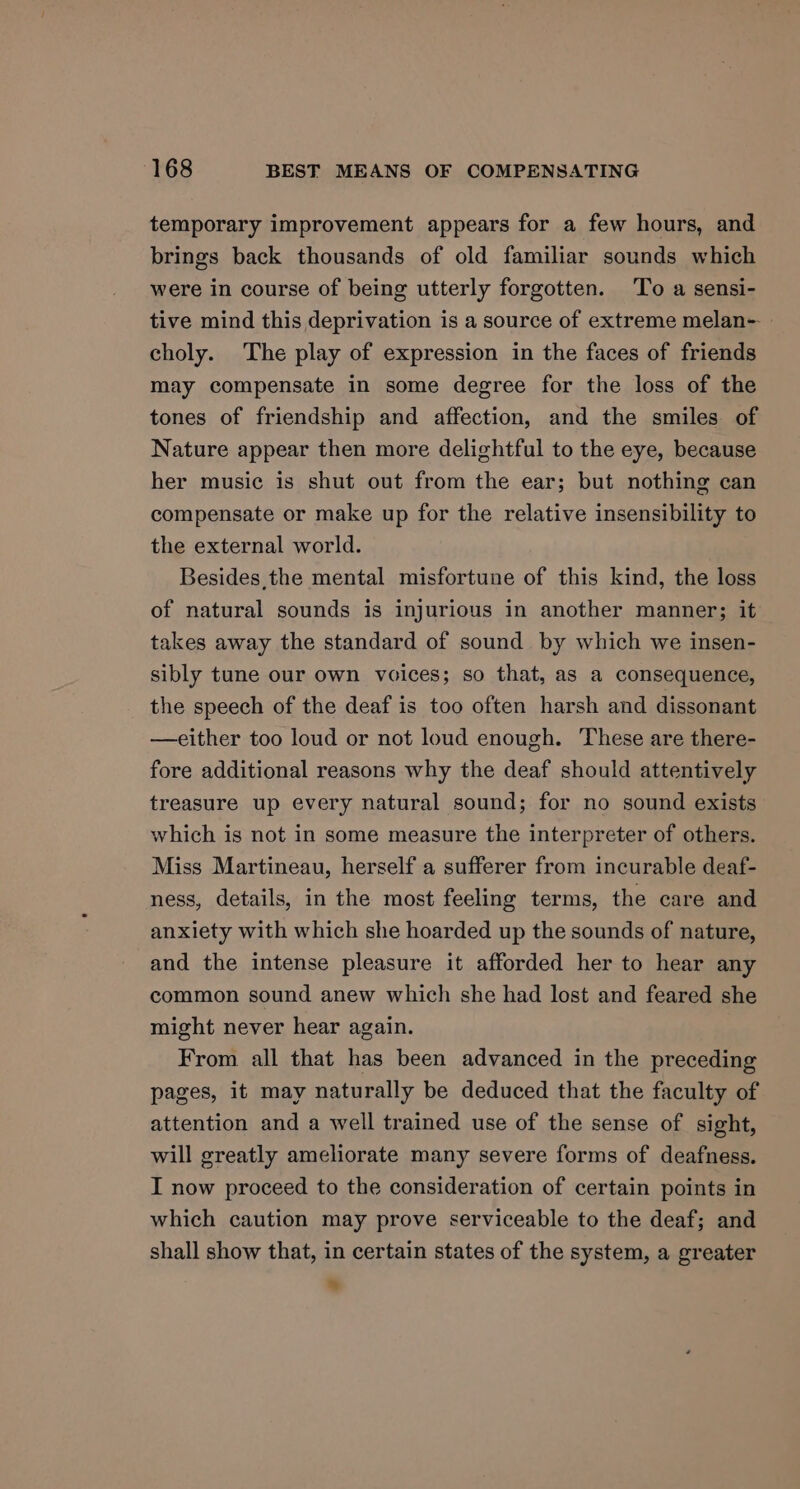temporary improvement appears for a few hours, and brings back thousands of old familiar sounds which were in course of being utterly forgotten. To a sensi- tive mind this deprivation is a source of extreme melan- » choly. The play of expression in the faces of friends may compensate in some degree for the loss of the tones of friendship and affection, and the smiles of Nature appear then more delightful to the eye, because her music is shut out from the ear; but nothing can compensate or make up for the relative insensibility to the external world. Besides, the mental misfortune of this kind, the loss of natural sounds is injurious in another manner; it takes away the standard of sound by which we insen- sibly tune our own voices; so that, as a consequence, the speech of the deaf is too often harsh and dissonant —either too loud or not loud enough. These are there- fore additional reasons why the deaf should attentively treasure up every natural sound; for no sound exists which is not in some measure the interpreter of others. Miss Martineau, herself a sufferer from incurable deaf- ness, details, in the most feeling terms, the care and anxiety with which she hoarded up the sounds of nature, and the intense pleasure it afforded her to hear any common sound anew which she had lost and feared she might never hear again. From all that has been advanced in the preceding pages, it may naturally be deduced that the faculty of attention and a well trained use of the sense of sight, will greatly ameliorate many severe forms of deafness. I now proceed to the consideration of certain points in which caution may prove serviceable to the deaf; and shall show that, in certain states of the system, a greater *