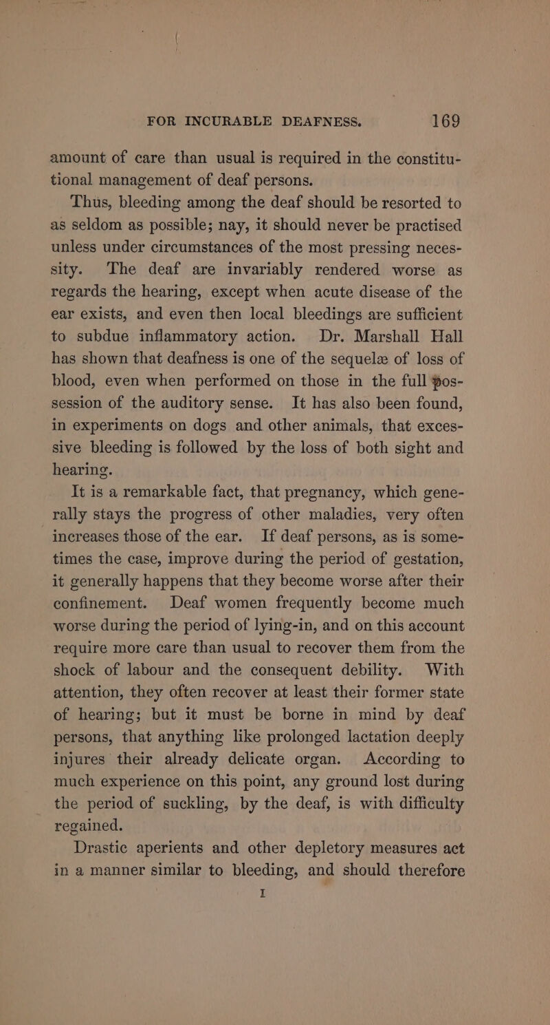 amount of care than usual is required in the constitu- tional management of deaf persons. Thus, bleeding among the deaf should be resorted to as seldom as possible; nay, it should never be practised unless under circumstances of the most pressing neces- sity. The deaf are invariably rendered worse as regards the hearing, except when acute disease of the ear exists, and even then local bleedings are sufficient to subdue inflammatory action. Dr. Marshall Hall has shown that deafness is one of the sequelae of loss of blood, even when performed on those in the full pos- session of the auditory sense. It has also been found, in experiments on dogs and other animals, that exces- sive bleeding is followed by the loss of both sight and hearing. It is a remarkable fact, that pregnancy, which gene- rally stays the progress of other maladies, very often increases those of the ear. If deaf persons, as is some- times the case, improve during the period of gestation, it generally happens that they become worse after their confinement. Deaf women frequently become much worse during the period of lying-in, and on this account require more care than usual to recover them from the shock of labour and the consequent debility. With attention, they often recover at least their former state of hearing; but it must be borne in mind by deaf persons, that anything like prolonged lactation deeply injures their already delicate organ. According to much experience on this point, any ground lost during the period of suckling, by the deaf, is with difficulty regained. Drastic aperients and other depletory measures act in a manner similar to bleeding, and should therefore I