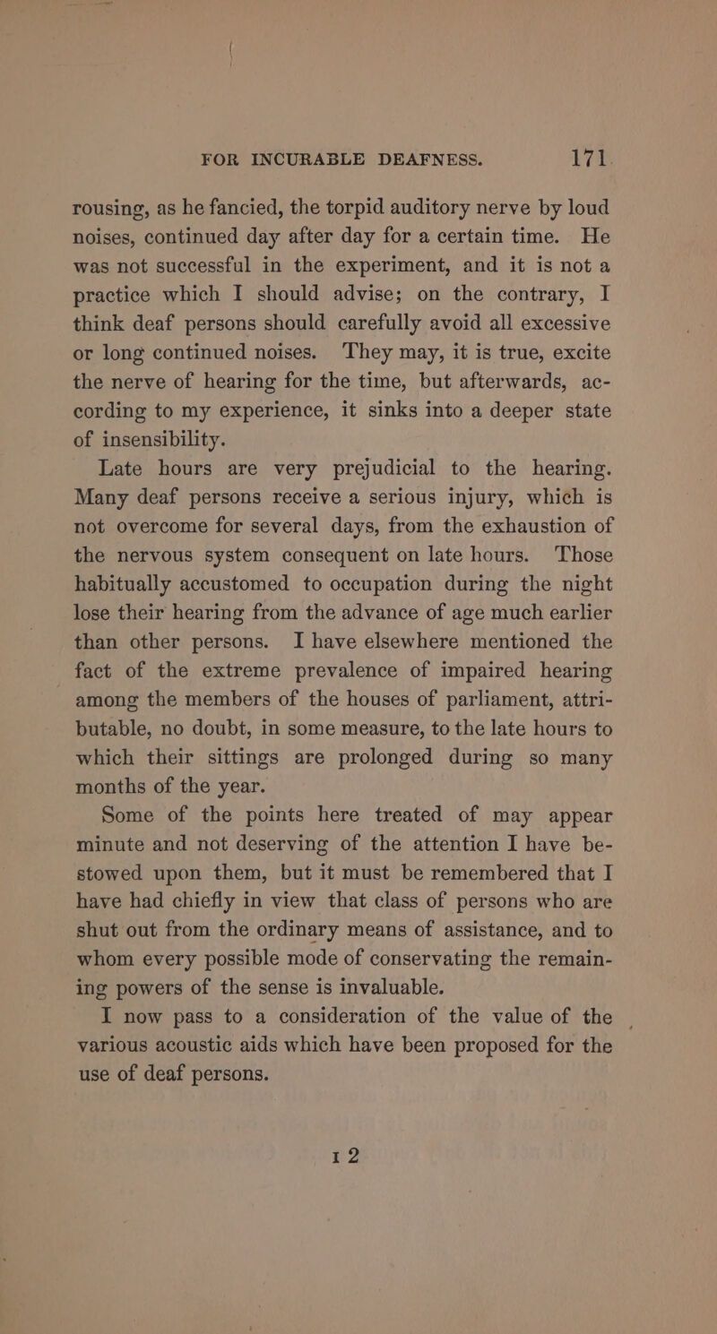 rousing, as he fancied, the torpid auditory nerve by loud noises, continued day after day for a certain time. He was not successful in the experiment, and it is not a practice which I should advise; on the contrary, I think deaf persons should carefully avoid all excessive or long continued noises. They may, it is true, excite the nerve of hearing for the time, but afterwards, ac- cording to my experience, it sinks into a deeper state of insensibility. Late hours are very prejudicial to the hearing. Many deaf persons receive a serious injury, which is not overcome for several days, from the exhaustion of the nervous system consequent on late hours. Those habitually accustomed to occupation during the night lose their hearing from the advance of age much earlier than other persons. I have elsewhere mentioned the fact of the extreme prevalence of impaired hearing among the members of the houses of parliament, attri- butable, no doubt, in some measure, to the late hours to which their sittings are prolonged during so many months of the year. Some of the points here treated of may appear minute and not deserving of the attention I have be- stowed upon them, but it must be remembered that I have had chiefly in view that class of persons who are shut out from the ordinary means of assistance, and to whom every possible mode of conservating the remain- ing powers of the sense is invaluable. I now pass to a consideration of the value of the various acoustic aids which have been proposed for the use of deaf persons. 72