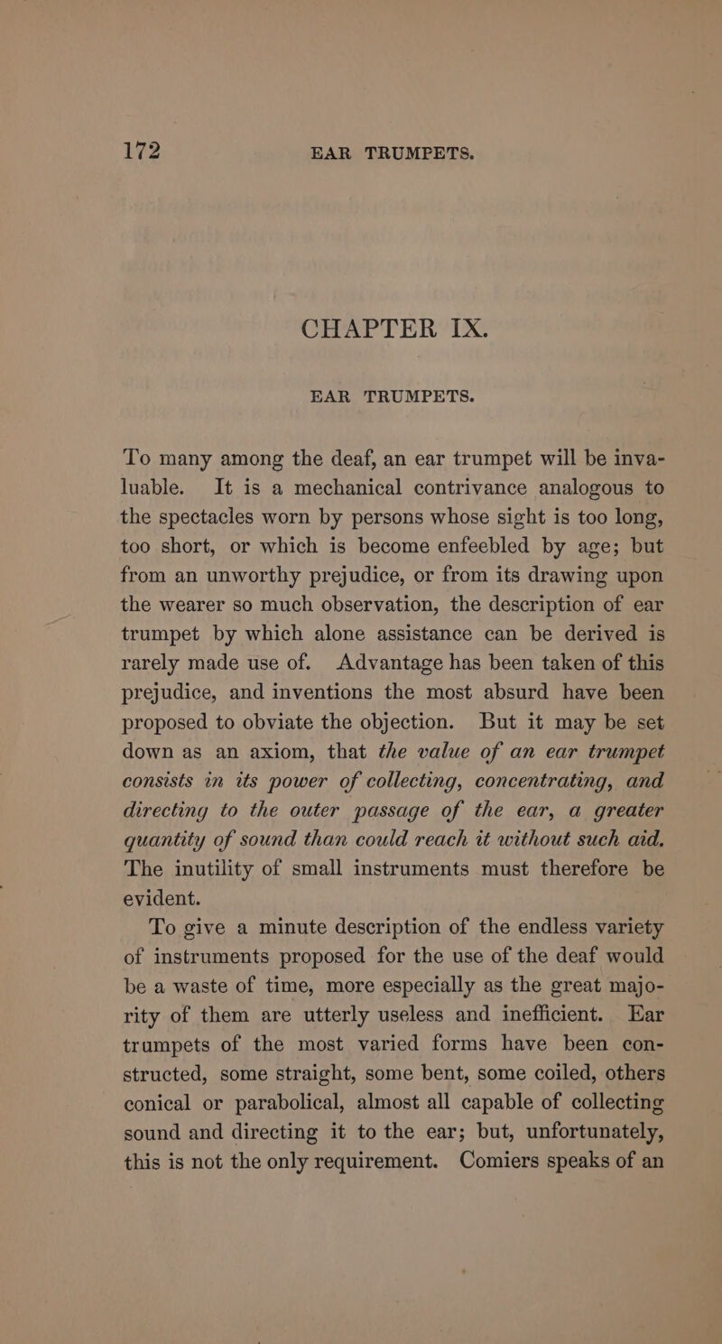 CHAPTER Ix. EAR TRUMPETS. To many among the deaf, an ear trumpet will be inva- luable. It is a mechanical contrivance analogous to the spectacles worn by persons whose sight is too long, too short, or which is become enfeebled by age; but from an unworthy prejudice, or from its drawing upon the wearer so much observation, the description of ear trumpet by which alone assistance can be derived is rarely made use of. Advantage has been taken of this prejudice, and inventions the most absurd have been proposed to obviate the objection. But it may be set down as an axiom, that the value of an ear trumpet consists in its power of collecting, concentrating, and directing to the outer passage of the ear, a greater quantity of sound than could reach it without such aid. The inutility of small instruments must therefore be evident. To give a minute description of the endless variety of instruments proposed for the use of the deaf would be a waste of time, more especially as the great majo- rity of them are utterly useless and inefficient. Ear trumpets of the most varied forms have been con- structed, some straight, some bent, some coiled, others conical or parabolical, almost all capable of collecting sound and directing it to the ear; but, unfortunately, this is not the only requirement. Comiers speaks of an