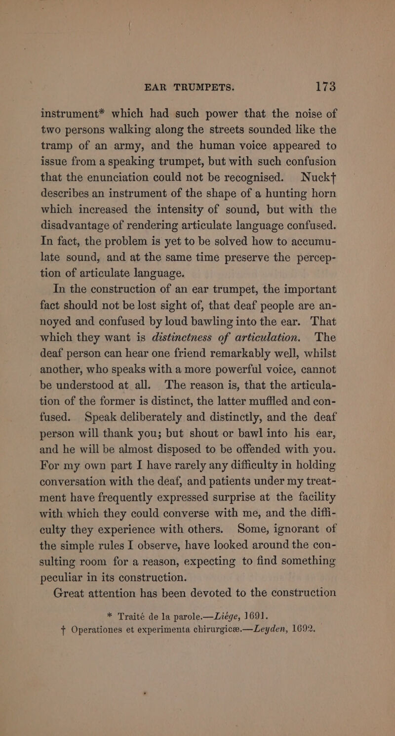 instrument* which had such power that the noise of two persons walking along the streets sounded like the tramp of an army, and the human voice appeared to issue from a speaking trumpet, but with such confusion that the enunciation could not be recognised. Nucky describes an instrument of the shape of a hunting horn which increased the intensity of sound, but with the disadvantage of rendering articulate language confused. In fact, the problem is yet to be solved how to accumu- late sound, and at the same time preserve the percep- tion of articulate language. In the construction of an ear trumpet, the important fact should not be lost sight of, that deaf people are an- noyed and confused by loud bawling into the ear. That which they want is distinctness of articulation. The deaf person can hear one friend remarkably well, whilst another, who speaks with a more powerful voice, cannot be understood at all. The reason is, that the articula- tion of the former is distinct, the latter muffled and con- fused. Speak deliberately and distinctly, and the deaf person will thank you; but shout or bawl into his ear, and he will be almost disposed to be offended with you. For my own part I have rarely any difficulty in holding conversation with the deaf, and patients under my treat- ment have frequently expressed surprise at the facility with which they could converse with me, and the diffi- culty they experience with others. Some, ignorant of the simple rules I observe, have looked around the con- sulting room for a reason, expecting to find something peculiar in its construction. Great attention has been devoted to the construction * Traité de la parole.—Liege, 1691. + Operationes et experimenta chirurgicee.—Leyden, 1692.