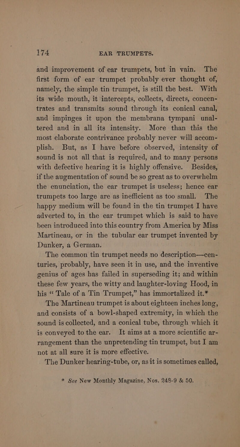 and improvement of ear trumpets, but in vain. The first form of ear trumpet probably ever thought of, namely, the simple tin trumpet, is still the best. With its wide mouth, it intercepts, collects, directs, concen- trates and transmits sound through its conical canal, and impinges it upon the membrana tympani unal- tered and in all its intensity. More than this the most elaborate contrivance probably never will accom- plish. But, as I have before observed, intensity of sound is not all that is required, and to many persons with defective hearing it is highly offensive. Besides, if the augmentation of sound be so great as to overwhelm the enunciation, the ear trumpet is useless; hence ear trumpets too large are as inefficient as too small. The happy medium will be found in the tin trumpet I have adverted to, in the ear trumpet which is said to have been introduced into this country from America by Miss Martineau, or in the tubular ear trumpet invented by Dunker, a German. The common tin trumpet needs no description—cen- turies, probably, have seen it in use, and the inventive genius of ages has failed in superseding it; and within these few years, the witty and laughter-loving Hood, in his “ Tale of a Tin Trumpet,” has immortalized it.* The Martineau trumpet is about eighteen inches long, and consists of a bowl-shaped extremity, in which the sound is collected, and a conical tube, through which it is conveyed tothe ear. It aims at a more scientific ar- rangement than the unpretending tin trumpet, but I am not at all sure it is more effective. The Dunker hearing-tube, or, as it is sometimes called, * See New Monthly Magazine, Nos. 248-9 &amp; 50.