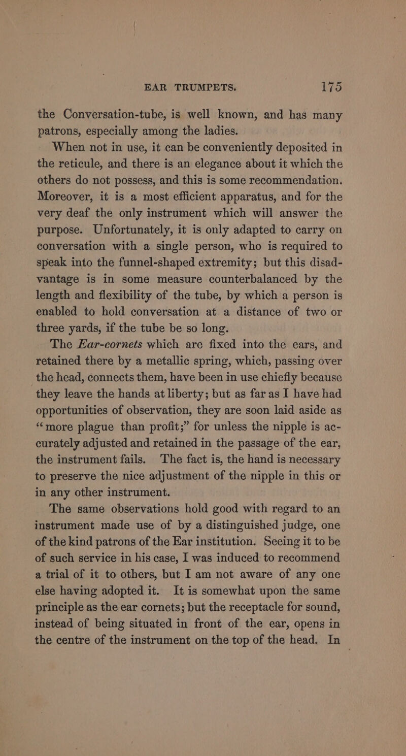 the Conversation-tube, is well known, and has many patrons, especially among the ladies. When not in use, it can be conveniently deposited in the reticule, and there is an elegance about it which the others do not possess, and this is some recommendation. Moreover, it is a most efficient apparatus, and for the very deaf the only instrument which will answer the purpose. Unfortunately, it is only adapted to carry on conversation with a single person, who is required to speak into the funnel-shaped extremity; but this disad- vantage is in some measure counterbalanced by the length and flexibility of the tube, by which a person is enabled to hold conversation at a distance of two or three yards, if the tube be so long. The Ear-cornets which are fixed into the ears, and retained there by a metallic spring, which, passing over the head, connects them, have been in use chiefly because they leave the hands at liberty; but as far as I have had opportunities of observation, they are soon laid aside as ‘more plague than profit;” for unless the nipple is ac- curately adjusted and retained in the passage of the ear, the instrument fails. The fact is, the hand is necessary to preserve the nice adjustment of the nipple in this or in any other instrument. The same observations hold good with regard to an instrument made use of by a distinguished judge, one of the kind patrons of the Ear institution. Seeing it to be of such service in his case, I was induced to recommend a trial of it to others, but I am not aware of any one else having adopted it. It is somewhat upon the same principle as the ear cornets; but the receptacle for sound, instead of being situated in front of the ear, opens in the centre of the instrument on the top of the head. In