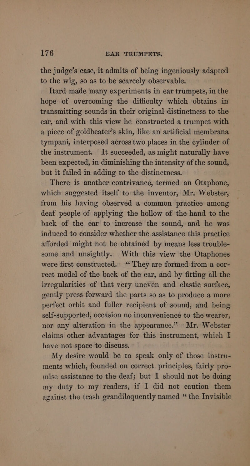 the judge’s case, it admits of being ingeniously adapted to the wig, so as to be scarcely observable. Itard made many experiments in ear trumpets, in the hope of overcoming the difficulty which obtains in transmitting sounds in their original distinctness to the ear, and with this view he constructed a trumpet with a piece of goldbeater’s skin, like an artificial membrana tympani, interposed across two places in the cylinder of the instrument. It succeeded, as might naturally have been expected, in diminishing the intensity of the SoMa but it failed in adding to the distinctness. There is another contrivance, termed an Otaphone, which suggested itself to the inventor, Mr. Webster, from his having observed a common practice among deaf people of applying the hollow of the hand to the back of the ear to increase the sound, and he was induced to consider whether the assistance this practice afforded might not be obtained by means less trouble- some and unsightly. With this view the Otaphones were first constructed. ‘They are formed from a cor- rect model of the back of the ear, and by fitting all the irregularities of that very uneven and elastic surface, gently press forward the parts so as to produce a more perfect orbit and fuller recipient of sound, and being self-supported, occasion no inconvenience to the wearer, nor any alteration in the appearance.” Mr. Webster claims other advantages for this instrument, which I have not space to discuss. My desire would be to speak only of those instru- ments which, founded on correct. principles, fairly pro- mise assistance to the deaf; but I should not be doing my duty to my readers, if I did not caution them against the trash grandiloquently named “the Invisible