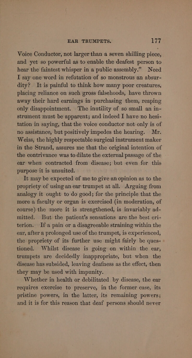 Voice Conductor, not larger than a seven shilling piece, and yet so powerful as to enable the deafest person to hear the faintest whisper in a public assembly.” Need I say one word in refutation of so monstrous an absur- dity? It is painful to think how many poor creatures, placing reliance on such gross falsehoods, have thrown away their hard earnings in purchasing them, reaping only disappointment. The inutility of so small an in- strument must be apparent; and indeed I have no hesi- tation in saying, that the voice conductor not only is of no assistance, but positively impedes the hearing. Mr. Weiss, the highly respectable surgical instrument maker in the Strand, assures me that the original intention of the contrivance was to dilate the external passage of the ear when contracted from disease; but even for this purpose it is unsuited. It may be expected of me to give an opinion as to the propriety of using an ear trumpet at all. Arguing from analogy it ought to do good; for the principle that the more a faculty or organ is exercised (in moderation, of course) the more it is strengthened, is invariably ad- mitted. But the patient’s sensations are the best cri- terion. Ifa pain or a disagreeable straining within the ear, after a prolonged use of the trumpet, is experienced, the propriety of its further use might fairly be ques- tioned. Whilst disease is going on within the ear, trumpets are decidedly inappropriate, but when the disease has subsided, leaving deafness as the effect, then they may be used with impunity. Whether in health or debilitated by disease, the ear requires exercise to preserve, in the former case, its pristine powers, in the latter, its remaining powers; and it is for this reason that deaf persons should never