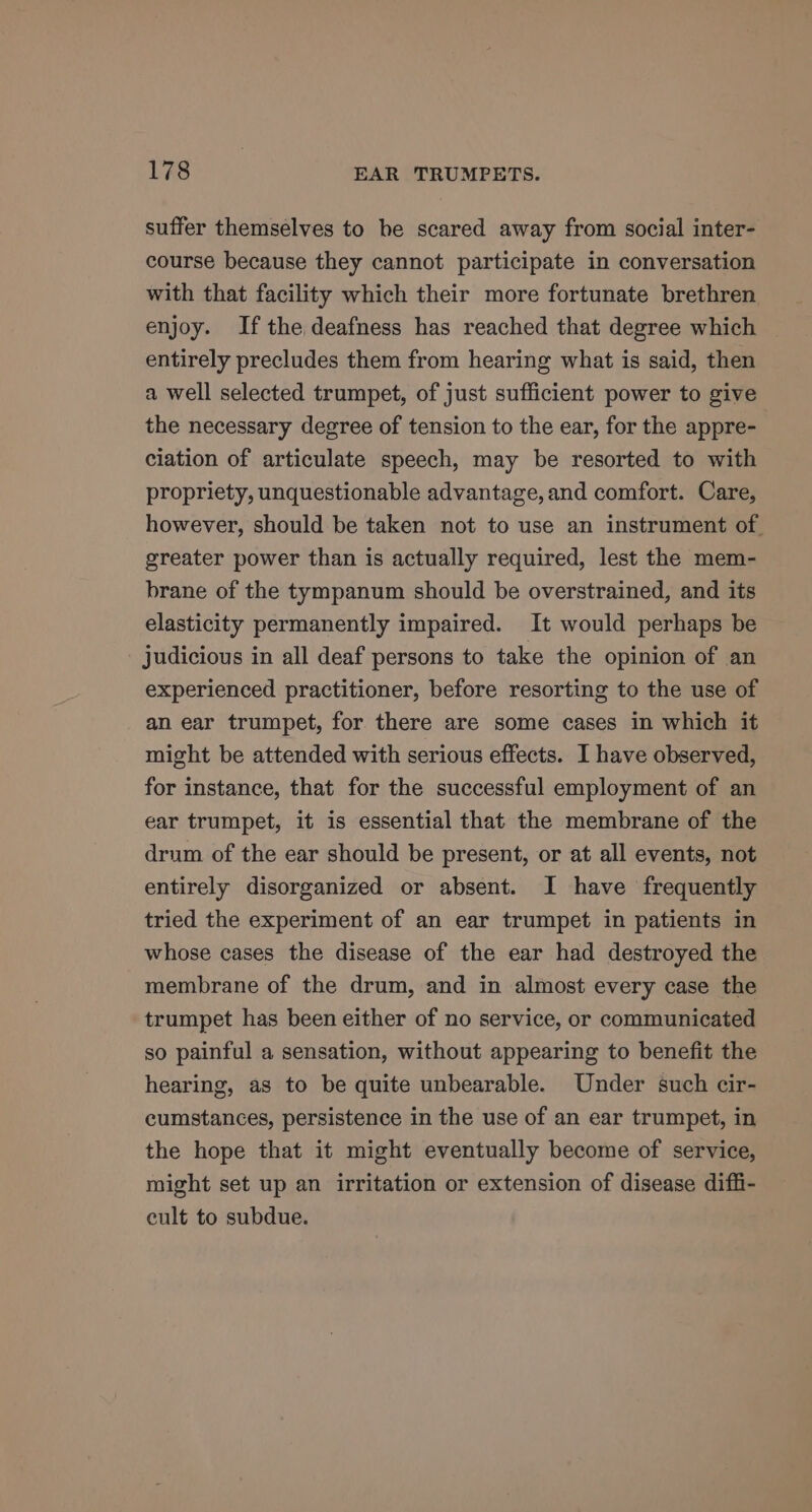 suffer themselves to he scared away from social inter- course because they cannot participate in conversation with that facility which their more fortunate brethren enjoy. Ifthe deafness has reached that degree which entirely precludes them from hearing what is said, then a well selected trumpet, of just sufficient power to give the necessary degree of tension to the ear, for the appre- ciation of articulate speech, may be resorted to with propriety, unquestionable advantage, and comfort. Care, however, should be taken not to use an instrument of. greater power than is actually required, lest the mem- brane of the tympanum should be overstrained, and its elasticity permanently impaired. It would perhaps be judicious in all deaf persons to take the opinion of an experienced practitioner, before resorting to the use of an ear trumpet, for there are some cases in which it might be attended with serious effects. I have observed, for instance, that for the successful employment of an ear trumpet, it is essential that the membrane of the drum of the ear should be present, or at all events, not entirely disorganized or absent. I have frequently tried the experiment of an ear trumpet in patients in whose cases the disease of the ear had destroyed the membrane of the drum, and in almost every case the trumpet has been either of no service, or communicated so painful a sensation, without appearing to benefit the hearing, as to be quite unbearable. Under such cir- cumstances, persistence in the use of an ear trumpet, in the hope that it might eventually become of service, might set up an irritation or extension of disease diffi- cult to subdue.