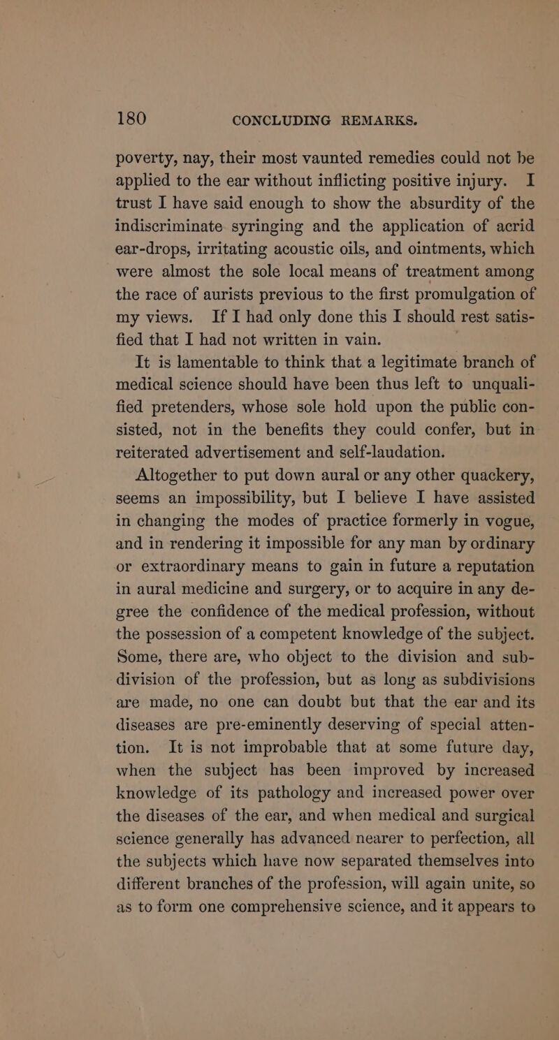 poverty, nay, their most vaunted remedies could not be applied to the ear without inflicting positive injury. I trust I have said enough to show the absurdity of the indiscriminate syringing and the application of acrid ear-drops, irritating acoustic oils, and ointments, which were almost the sole local means of treatment among the race of aurists previous to the first promulgation of my views. If I had only done this I should rest satis- fied that I had not written in vain. It is lamentable to think that a legitimate branch of medical science should have been thus left to unquali- fied pretenders, whose sole hold upon the public con- sisted, not in the benefits they could confer, but in reiterated advertisement and self-laudation. Altogether to put down aural or any other quackery, seems an impossibility, but I believe I have assisted in changing the modes of practice formerly in vogue, and in rendering it impossible for any man by ordinary or extraordinary means to gain in future a reputation in aural medicine and surgery, or to acquire in any de- gree the confidence of the medical profession, without the possession of a competent knowledge of the subject. Some, there are, who object to the division and sub- division of the profession, but as long as subdivisions are made, no one can doubt but that the ear and its diseases are pre-eminently deserving of special atten- tion. It is not improbable that at some future day, when the subject has been improved by increased knowledge of its pathology and increased power over the diseases of the ear, and when medical and surgical science generally has advanced nearer to perfection, all the subjects which have now separated themselves into different branches of the profession, will again unite, so as to form one comprehensive science, and it appears to