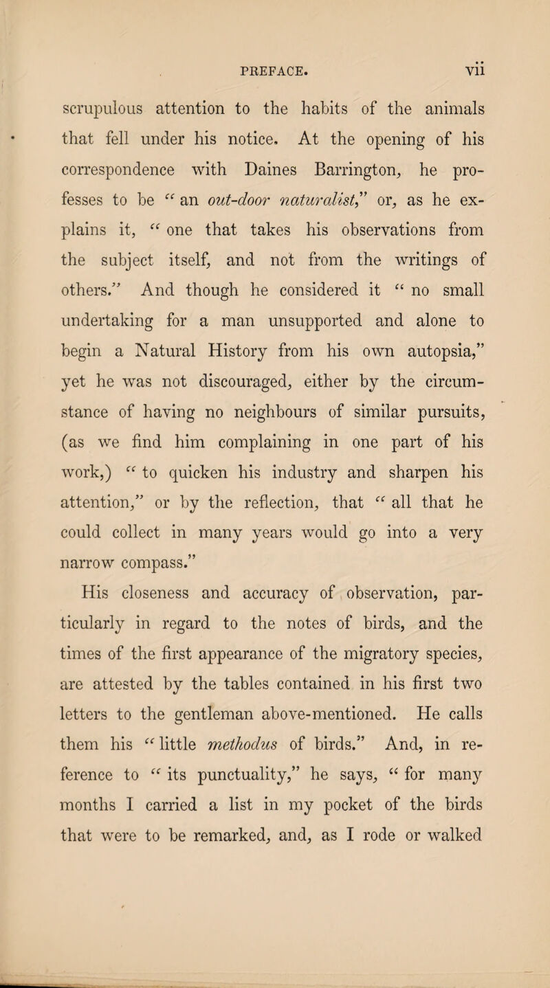 scrupulous attention to the habits of the animals that fell under his notice. At the opening of his correspondence with Daines Barrington, he pro¬ fesses to be an out-door naturalist' or, as he ex¬ plains it, one that takes his observations from the subject itself, and not from the writings of others/’ And though he considered it “ no small undertaking for a man unsupported and alone to begin a Natural History from his own autopsia,” yet he was not discouraged, either by the circum¬ stance of having no neighbours of similar pursuits, (as we find him complaining in one part of his work,) “ to cjuicken his industry and sharpen his attention,” or by the reflection, that all that he could collect in many years would go into a very narrow compass.” His closeness and accuracy of observation, par¬ ticularly in regard to the notes of birds, and the times of the first appearance of the migratory species, are attested by the tables contained in his first two letters to the gentleman above-mentioned. He calls them his little methodus of birds.” And, in re¬ ference to its punctuality,” he says, for many months I carried a list in my pocket of the birds that were to be remarked, and, as I rode or walked
