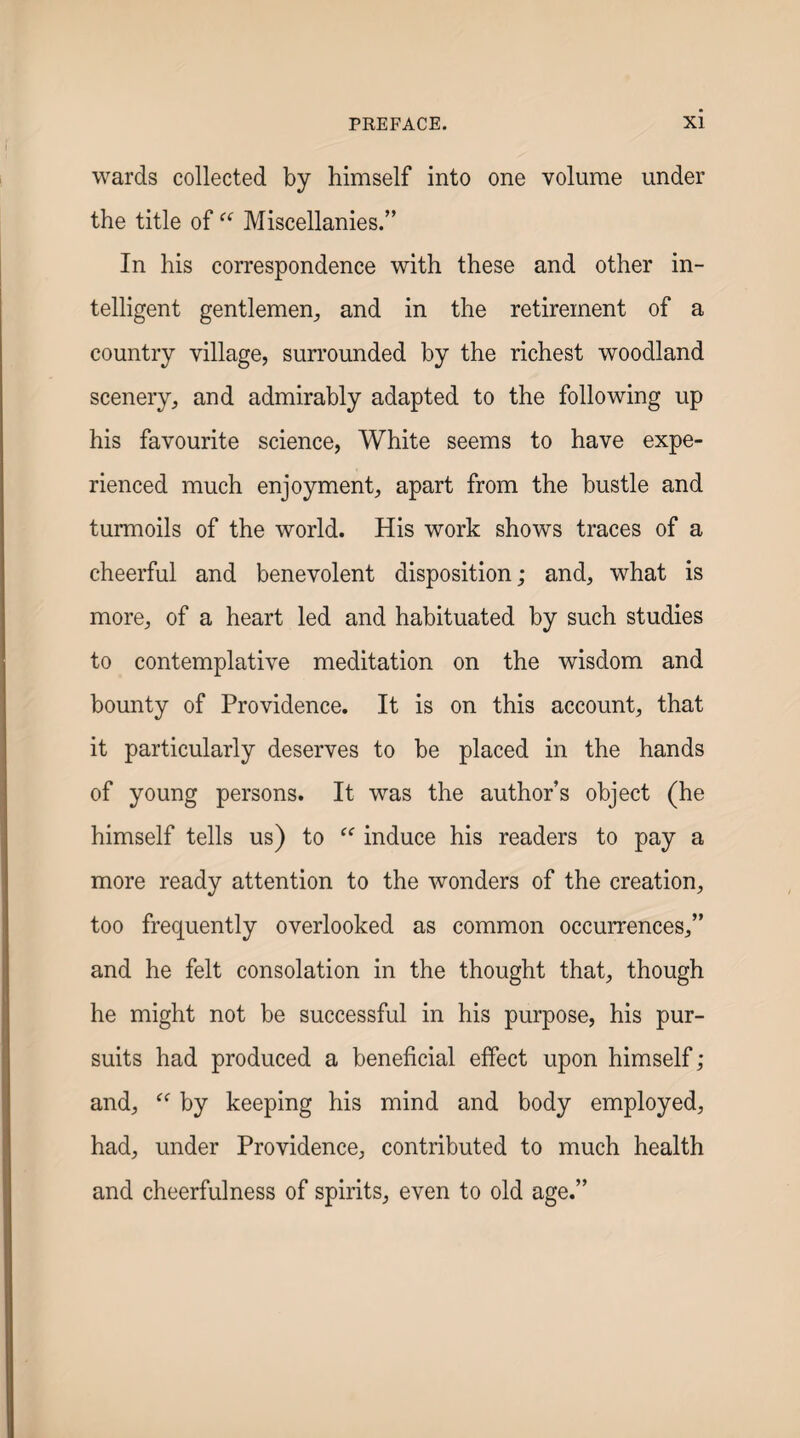 wards collected by himself into one volume under the title of “ Miscellanies.” In his correspondence with these and other in¬ telligent gentlemen^ and in the retirement of a country village, surrounded by the richest woodland scenery, and admirably adapted to the following up his favourite science, White seems to have expe¬ rienced much enjoyment, apart from the bustle and turmoils of the world. His work shows traces of a cheerful and benevolent disposition; and, what is more, of a heart led and habituated by such studies to contemplative meditation on the wisdom and bounty of Providence. It is on this account, that it particularly deserves to be placed in the hands of young persons. It was the author’s object (he himself tells us) to induce his readers to pay a more ready attention to the wonders of the creation, too frequently overlooked as common occurrences,” and he felt consolation in the thought that, though he might not be successful in his purpose, his pur¬ suits had produced a beneficial effect upon himself; and, by keeping his mind and body employed, had, under Providence, contributed to much health and cheerfulness of spirits, even to old age.”
