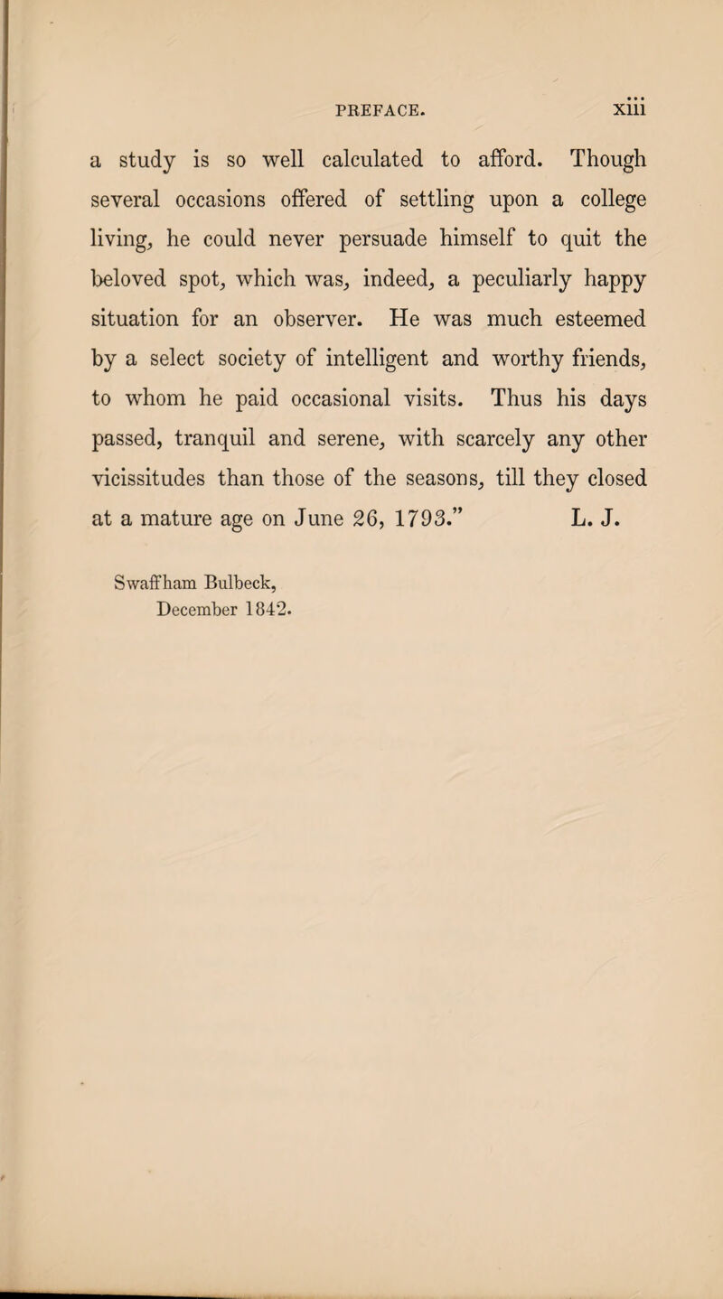 a study is so well calculated to afford. Though several occasions offered of settling upon a college living, he could never persuade himself to quit the beloved spot, which was, indeed, a peculiarly happy situation for an observer. He was much esteemed by a select society of intelligent and worthy friends, to whom he paid occasional visits. Thus his days passed, tranquil and serene, with scarcely any other vicissitudes than those of the seasons, till they closed at a mature age on June 26, 1793.” L. J. Swaffham Bulbeck, December 1842.