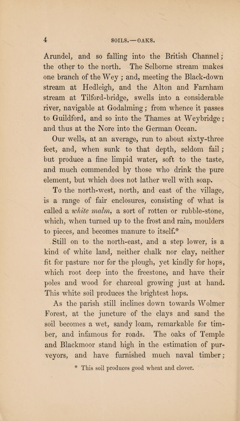 Arundel^ and so falling into the British Channel; the other to the north. The Selborne stream makes one branch of the Wey; and, meeting the Black-down stream at Hedleigh, and the Alton and Farnham stream at Tilford-bridge, swells into a considerable river, navigable at Godaiming; from w^hence it passes to Guildford, and so into the Thames at Weybridge; and thus at the Nore into the German Ocean. Our wells, at an average, run to about sixty-three feet, and, when sunk to that depth, seldom fail; but produce a fine limpid water, soft to the taste, and much commended by those who drink the pure element, but which does not lather well with soap. To the north-west, north, and east of the village, is a range of fair enclosures, consisting of what is called a white malm, a sort of rotten or rubble-stone, which, w^hen turned up to the frost and rain, moulders to pieces, and becomes manure to itself.* Still on to the north-east, and a step lower, is a kind of white land, neither chalk nor clay, neither fit for pasture nor for the plough, yet kindly for hops, which root deep into the freestone, and have their poles and wood for charcoal growing just at hand. This white soil produces the brightest hops. As the parish still inclines down towards Wolmer Forest, at the juncture of the clays and sand the soil becomes a wet, sandy loam, remarkable for tim¬ ber, and infamous for roads. The oaks of Temple and Blackmoor stand high in the estimation of pur¬ veyors, and have furnished much naval timber; * This soil produces good wheat and clover.