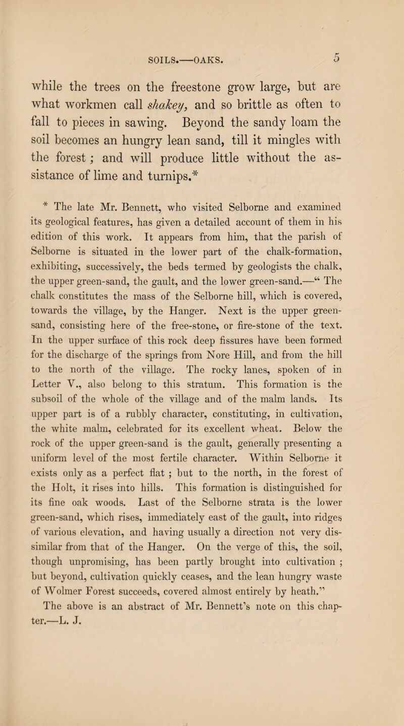 SOILS.-OAKS. while the trees on the freestone grow large, hut are what workmen call sliakey, and so brittle as often to fall to pieces in sawing. Beyond the sandy loam the soil becomes an hungry lean sand, till it mingles with the forest; and will produce little without the as¬ sistance of lime and turnips.* * The late Mr. Bennett, who visited Selborne and examined its geological features, has given a detailed account of them in his edition of this work. It appears from him, that the parish of Selborne is situated in the lower part of the chalk-formation, exhibiting, successively, the beds termed by geologists the chalk, the upper green-sand, the gault, and the lower green-sand.—“ The chalk constitutes the mass of the Selborne hill, which is covered, towards the village, by the Hanger. Next is the upper green¬ sand, consisting here of the free-stone, or fire-stone of the text. In the upper surface of this rock deep fissures have been formed for the discharge of the springs from Nore Hill, and from the hill to the north of the village. The rocky lanes, spoken of in Letter V., also belong to this stratum. This formation is the subsoil of the whole of the village and of the malm lands. Its upper part is of a rubbly character, constituting, in cultivation, the white malm, celebrated for its excellent wheat. Below the rock of the upper green-sand is the gault, generally presenting a uniform level of the most fertile character. Within Selborne it exists only as a perfect flat ; but to the north, in the forest of the Holt, it rises into hills. This fonnation is distinguished for its fine oak woods. Last of the Selborne strata is the lower green-sand, which rises, immediately east of the gault, into ridges of various elevation, and having usually a direction not very dis¬ similar from that of the Hanger. On the verge of this, the soil, though unpromising, has been partly brought into cultivation ; but beyond, cultivation quickly ceases, and the lean hungry waste of Wolmer Forest succeeds, covered almost entirely by heath.” The above is an abstract of Mr. Bennett’s note on this chap¬ ter.—L. J.