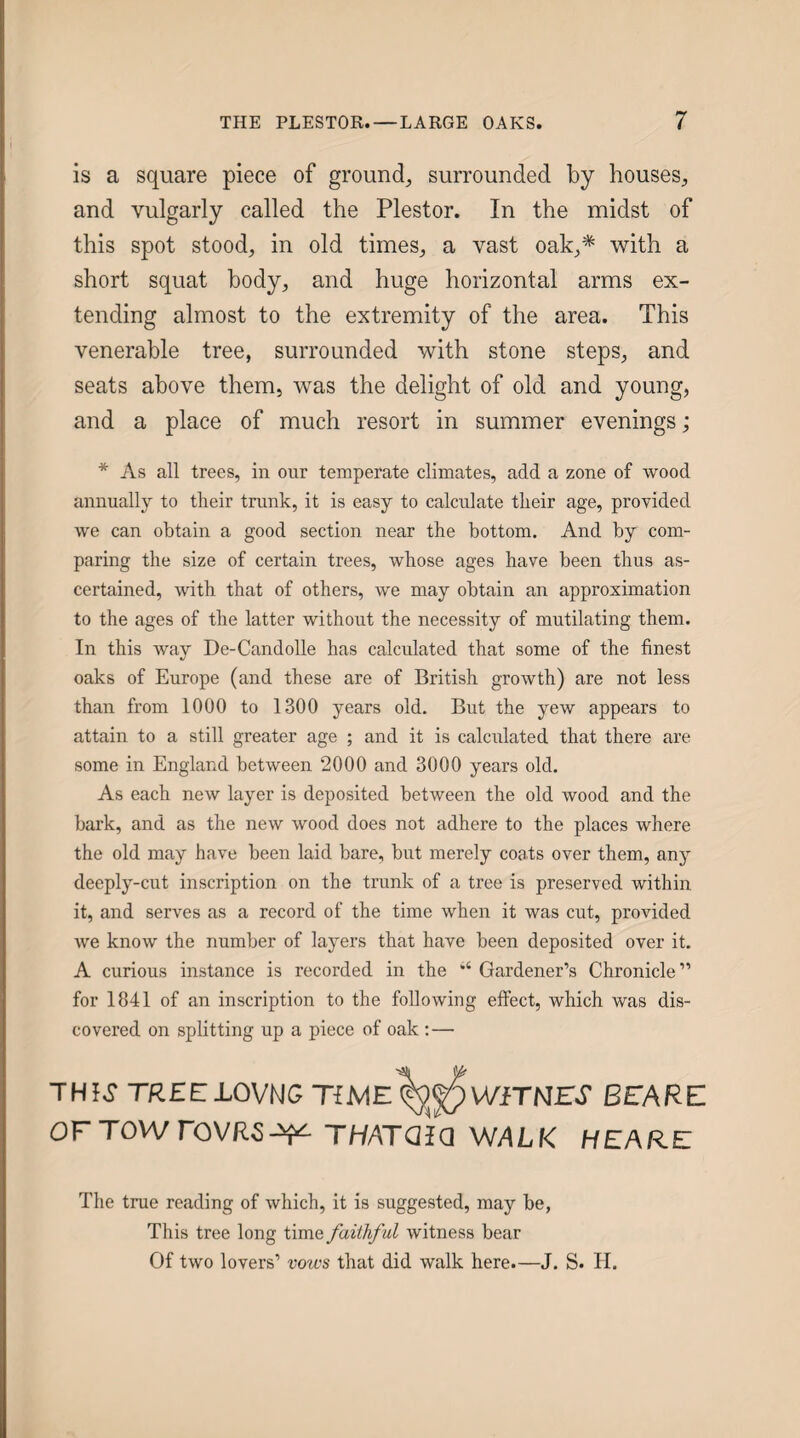 is a square piece of ground, surrounded by houses, and vulgarly called the Plestor. In the midst of this spot stood, in old times, a vast oak,* with a short squat body, and huge horizontal arms ex¬ tending almost to the extremity of the area. This venerable tree, surrounded with stone steps, and seats above them, was the delight of old and young, and a place of much resort in summer evenings; * As all trees, in our temperate climates, add a zone of wood annually to their trunk, it is easy to calculate their age, provided we can obtain a good section near the bottom. And by com¬ paring the size of certain trees, whose ages have been thus as¬ certained, with that of others, we may obtain an approximation to the ages of the latter without the necessity of mutilating them. In this way De-Candolle has calculated that some of the finest oaks of Europe (and these are of British growth) are not less than from 1000 to 1300 years old. But the yew appears to attain to a still greater age ; and it is calculated that there are some in England between 2000 and 3000 years old. As each new layer is deposited between the old wood and the bark, and as the new wood does not adhere to the places where the old may have been laid bare, but merely coats over them, any deeply-cut inscription on the trunk of a tree is preserved within it, and serves as a record of the time when it was cut, provided we know the number of layers that have been deposited over it. A curious instance is recorded in the ‘‘ Gardener’s Chronicle” for 1841 of an inscription to the following effect, which was dis¬ covered on splitting up a piece of oak : — THI,JTR£ELOVNGTiME(^PWiTNrV BEARE OFTOWroVRS^ THATQiQ WALK HEARE The true reading of which, it is suggested, may be, This tree long time faithf ul witness bear Of two lovers’ vows that did walk here.—J. S. IT.