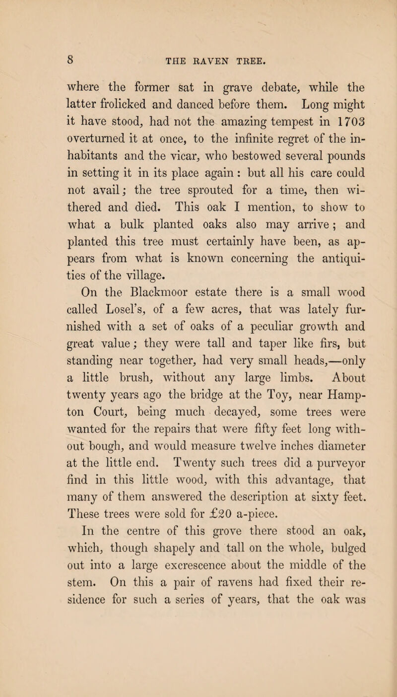 where the former sat in grave debate^ while the latter frolicked and danced before them. Long might it have stood^ had not the amazing tempest in 1703 overturned it at once, to the infinite regret of the in¬ habitants and the vicar, who bestowed several pounds in setting it in its place again : but all his care could not avail; the tree sprouted for a time, then wi¬ thered and died. This oak I mention, to show to what a bulk planted oaks also may arrive; and planted this tree must certainly have been, as ap¬ pears from what is known concerning the antiqui¬ ties of the village. On the Blackmoor estate there is a small wood called Losel’s, of a few acres, that was lately fur¬ nished with a set of oaks of a peculiar growth and great value; they were tall and taper like firs, but standing near together, had very small heads,—only a little brush, without any large limbs. About twenty years ago the bridge at the Toy, near Hamp¬ ton Court, being much decayed, some trees were wanted for the repairs that were fifty feet long with¬ out bough, and would measure twelve inches diameter at the little end. Twenty such trees did a purveyor find in this little wood, with this advantage, that many of them answered the description at sixty feet. These trees were sold for £20 a-piece. In the centre of this grove there stood an oak, which, though shapely and tall on the whole, bulged out into a large excrescence about the middle of the stem. On this a pair of ravens had fixed their re¬ sidence for such a series of years, that the oak was