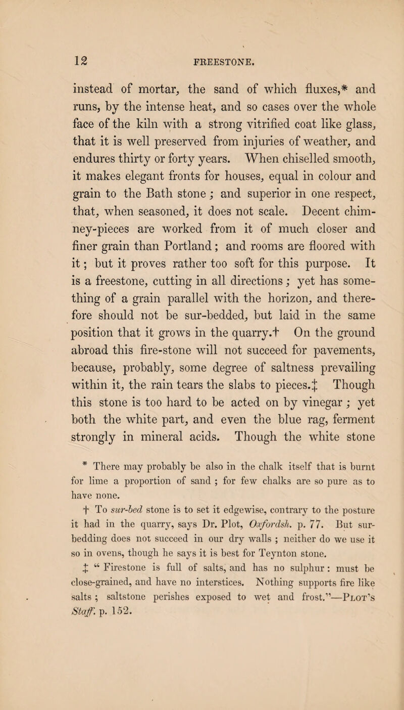 instead of mortar, the sand of which fluxes,* and runs, by the intense heat, and so cases over the whole face of the kiln with a strong vitrified coat like glass, that it is well preserved from injuries of weather, and endures thirty or forty years. When chiselled smooth, it makes elegant fronts for houses, equal in colour and grain to the Bath stone; and superior in one respect, that, when seasoned, it does not scale. Decent chim¬ ney-pieces are worked from it of much closer and finer grain than Portland; and rooms are floored with it; but it proves rather too soft for this purpose. It is a freestone, cutting in all directions; yet has some¬ thing of a grain parallel with the horizon, and there¬ fore should not be sur-bedded, but laid in the same position that it grows in the quarry.t On the ground abroad this fire-stone will not succeed for pavements, because, probably, some degree of saltness prevailing within it, the rain tears the slabs to pieces. J Though this stone is too hard to be acted on by vinegar ; yet both the white part, and even the blue rag, ferment strongly in mineral acids. Though the white stone * There may probably be also in the chalk itself that is burnt for lime a proportion of sand ; for few chalks are so pure as to have none. f To sur-hed stone is to set it edgewise, contrary to the posture it had in the quarry, says Dr. Plot, Oocfordsli. p. 77. But sur- bedding does not succeed in our dry walls ; neither do we use it so in ovens, though he says it is best for Teynton stone. X “ Firestone is full of salts, and has no sulphur: must be close-grained, and have no interstices. Nothing supports fire like salts ; saltstone perishes exposed to wet and frost,”—Plot’s Staf. p. 152.