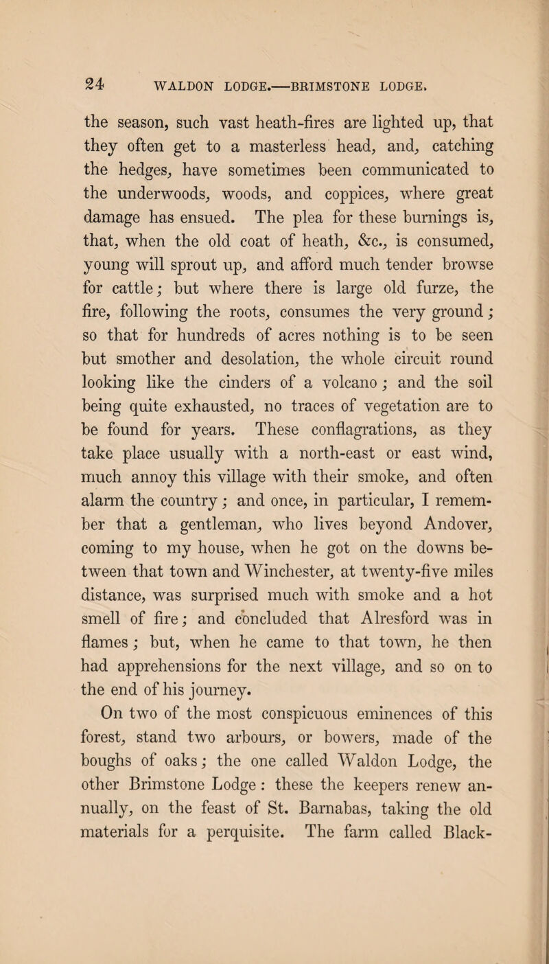 the season, such vast heath-fires are lighted up, that they often get to a masterless head, and, catching the hedges, have sometimes been communicated to the underwoods, woods, and coppices, where great damage has ensued. The plea for these burnings is, that, when the old coat of heath, &c., is consumed, young will sprout up, and afford much tender browse for cattle; but where there is large old furze, the fire, following the roots, consumes the very ground ; so that for hundreds of acres nothing is to be seen but smother and desolation, the whole circuit round looking like the cinders of a volcano; and the soil being quite exhausted, no traces of vegetation are to be found for years. These conflagrations, as they take place usually with a north-east or east wind, much annoy this village with their smoke, and often alarm the country; and once, in particular, I remem¬ ber that a gentleman, who lives beyond Andover, coming to my house, when he got on the downs be¬ tween that town and Winchester, at twenty-five miles distance, was surprised much with smoke and a hot smell of fire; and concluded that Alresford was in flames; but, when he came to that town, he then had apprehensions for the next village, and so on to the end of his journey. On two of the most conspicuous eminences of this forest, stand two arbours, or bowers, made of the boughs of oaks; the one called Waldon Lodge, the other Brimstone Lodge: these the keepers renew an¬ nually, on the feast of St. Barnabas, taking the old materials for a perquisite. The farm called Black-