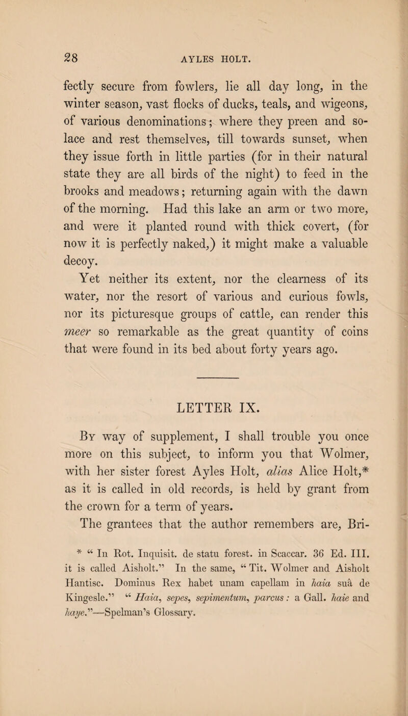 fectly secure from fowlers, lie all day long, in the winter season, vast flocks of ducks, teals, and wigeons, of various denominations; where they preen and so¬ lace and rest themselves, till towards sunset, when they issue forth in little parties (for in their natural state they are all birds of the night) to feed in the brooks and meadows; returning again with the dawn of the morning. Had this lake an arm or two more, and were it planted round with thick covert, (for now it is perfectly naked,) it might make a valuable Yet neither its extent, nor the clearness of its water, nor the resort of various and curious fowls, nor its picturesque groups of cattle, can render this meer so remarkable as the great quantity of coins that were found in its bed about forty years ago. LETTER IX. By way of supplement, I shall trouble you once more on this subject, to inform you that Wolmer, with her sister forest Ayles Holt, alias Alice Holt,* as it is called in old records, is held by grant from the crown for a term of years. The grantees that the author remembers are, Bri- * “ In Rot. Inqnisit. de statu forest, in Scaccar. 36 Ed. III. it is called Aisholt.” In the same, “Tit. Wolmer and Aisholt Ilantisc. Dominus Rex habet unam capellam in Jiaia sua de Kingesle.” “ //a^a, sepes, sepimentum^ parcus: a Gall, hate and haye.—Spelman’s Glossary.