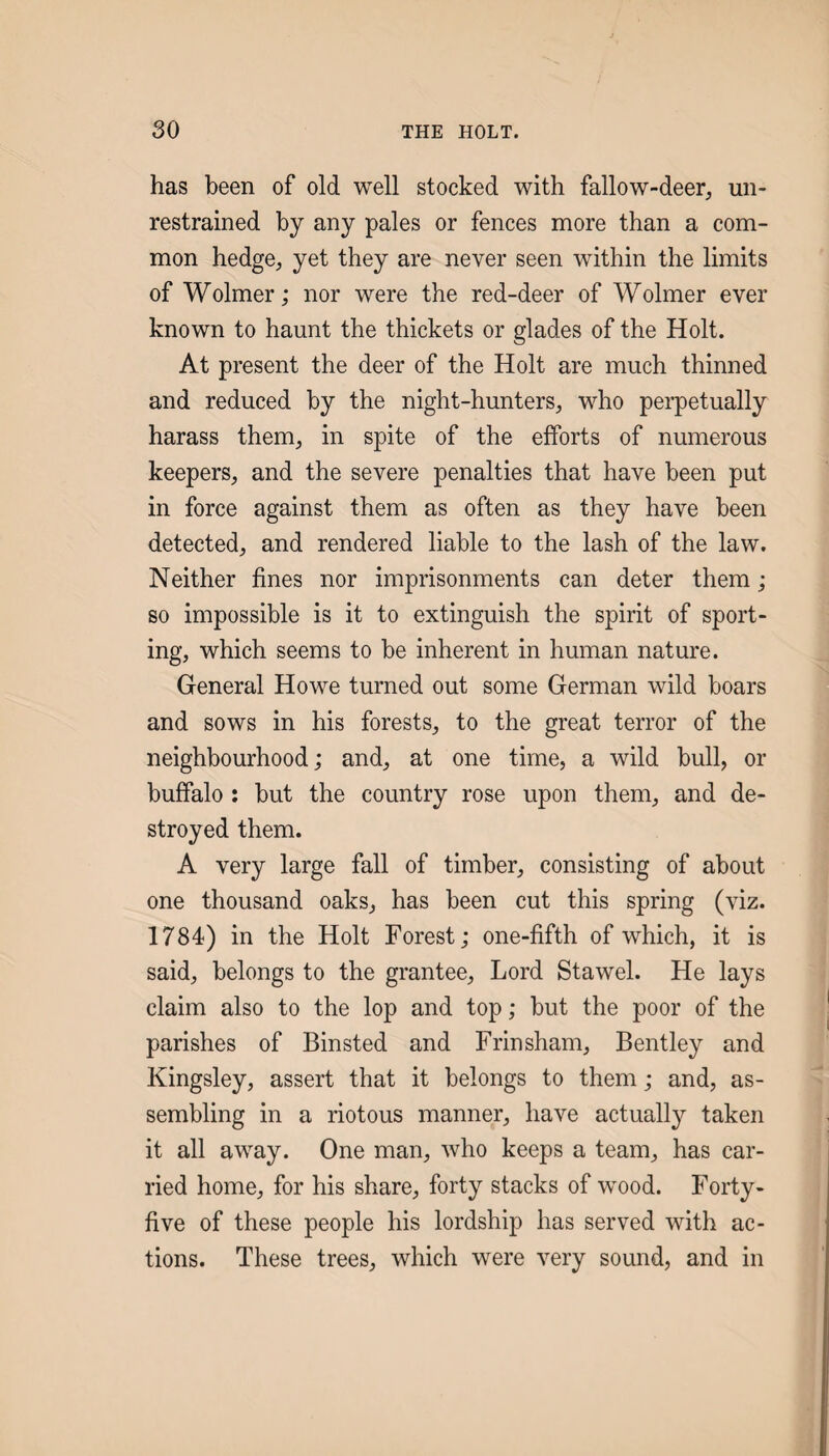 has been of old well stocked with fallow-deer^ un¬ restrained by any pales or fences more than a com¬ mon hedge, yet they are never seen within the limits of Wolmer; nor were the red-deer of Wolmer ever known to haunt the thickets or glades of the Holt. At present the deer of the Holt are much thinned and reduced by the night-hunters, who perpetually harass them, in spite of the efforts of numerous keepers, and the severe penalties that have been put in force against them as often as they have been detected, and rendered liable to the lash of the law. Neither fines nor imprisonments can deter them; so impossible is it to extinguish the spirit of sport¬ ing, which seems to be inherent in human nature. General Howe turned out some German wild boars and sows in his forests, to the great terror of the neighbourhood; and, at one time, a wild bull, or buffalo : but the country rose upon them, and de¬ stroyed them. A very large fall of timber, consisting of about one thousand oaks, has been cut this spring (viz. 1784) in the Holt Forest; one-fifth of which, it is said, belongs to the grantee. Lord Stawel. He lays claim also to the lop and top; but the poor of the parishes of Binsted and Frinsham, Bentley and Kingsley, assert that it belongs to them; and, as¬ sembling in a riotous manner, have actuall}' taken it all away. One man, who keeps a team, has car¬ ried home, for his share, forty stacks of w^ood. Forty- five of these people his lordship has served with ac¬ tions. These trees, which were very sound, and in