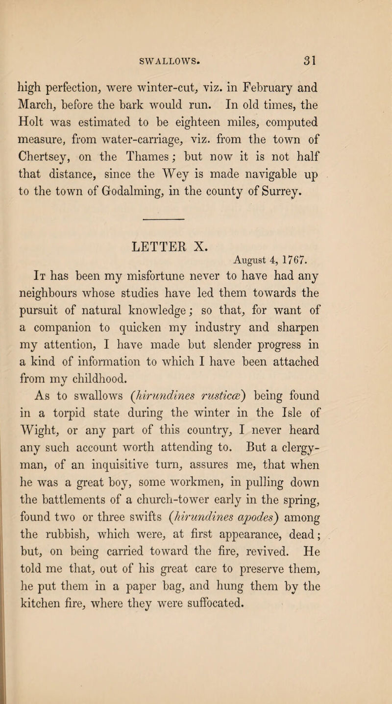 high perfection^ were winter-cut^ viz. in February and March, before the bark would run. In old times, the Holt was estimated to be eighteen miles, computed measure, from water-carriage, viz. from the town of Chertsey, on the Thames; but now it is not half that distance, since the Wey is made navigable up to the town of Godaiming, in the county of Surrey. LETTER X. August 4, 1767. It has been my misfortune never to have had any neighbours whose studies have led them towards the pursuit of natural knowledge; so that, for want of a companion to quicken my industry and sharpen my attention, I have made but slender progress in a kind of infonmation to which I have been attached from my childhood. As to swallows {hirundines rusticcd) being found in a torpid state during the winter in the Isle of Wight, or any part of this country, I never heard any such account worth attending to. But a clergy¬ man, of an inquisitive turn, assures me, that when he was a great boy, some workmen, in pulling down the battlements of a church-tower early in the spring, found two or three swifts (Jiirundines apodes) among i, the rubbish, which were, at first appearance, dead; but, on being carried toward the fire, revived. He ; told me that, out of his great care to preserve them, he put them in a paper bag, and hung them by the I kitchen fire, where they were suffocated. 1 I