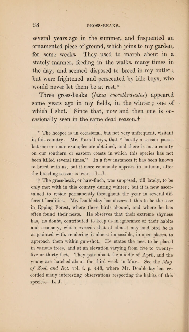 several years ago in the summer, and frequented an ornamented piece of ground, which joins to my garden, for some weeks. They used to march about in a stately manner, feeding in the walks, many times in the day, and seemed disposed to breed in my outlet; but were frightened and persecuted by idle boys, who would never let them be at rest.* Three gross-beaks {loxia coccothraustes) appeared some years ago in my fields, in the winter ; one of which I shot. Since that, now and then one is oc¬ casionally seen in the same dead season.t * The hoopoe is an occasional, but not very unfrequent, visitant in this country. Mr. Yarrell says, that “ hardly a season passes but one or more examples are obtained, and there is not a county on our southern or eastern coasts in which this species has not been killed several times.” In a few instances it has been known to breed with us, but it more commonly appears in autumn, after the breeding-season is over.—L. J. T The gross-beak, or haw-finch, was supposed, till lately, to be only met with in this country during winter; but it is now ascer¬ tained to reside permanently throughout the year in several dif¬ ferent localities. Mr. Doubleday has observed this to be the case in Epping Forest, where these birds abound, and where he has often found their nests. He observes that their extreme shyness has, no doubt, contributed to keep us in ignorance of their habits and economy, which exceeds that of almost any land bird he is acquainted with, rendering it almost impossible, in open places, to approach them within gun-shot. He states the nest to be placed in various trees, and at an elevation varying from five to twenty- five or thirty feet. They pair about the middle of April, and the young are hatched about the third week in May. See the Mag of Zool. and Bot. vol. i. p. 448, where Mr. Doubleday has re¬ corded many interesting observations respecting the habits of this species.—L. J.
