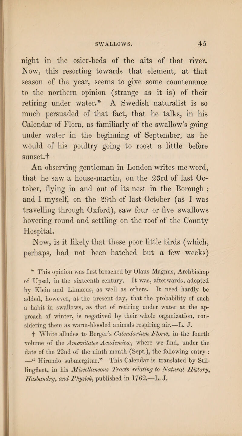 night in the osier-beds of the aits of that river. Now, this resorting towards that element, at that season of the year, seems to give some countenance to the northern opinion (strange as it is) of their retiring under water.* A Swedish naturalist is so much persuaded of that fact, that he talks, in his Calendar of Flora, as familiarly of the swallow’s going under water in the beginning of September, as he would of his poultry going to roost a little before sunset.F An observing gentleman in London writes me word, that he saw a house-martin, on the 23rd of last Oc¬ tober, flying in and out of its nest in the Borough ; and I myself, on the 29th of last October (as I was travelling through Oxford), saw four or flve swallows hovering round and settling on the roof of the County Hospital. Now, is it likely that these poor little birds (which, perhaps, had not been hatched but a few weeks) * This opinion was first broached by Olaus Magnus, Archbishop of Upsal, in the sixteenth century. It was, afterwards, adopted by Klein and Linneeus, as well as others. It need hardly be added, however, at the present day, that the probability of such a habit in swallows, as that of retiring under water at the ap¬ proach of winter, is negatived by their whole organization, con¬ sidering them as warm-blooded animals respiring air.—L. J. + White alludes to Berger’s Calendarium Floras^ in the fourth volume of the AmcBnitates Academicce^ where we find, under the date of the 22nd of the ninth month (Sept.), the following entry : —“ Hirundo submergitur.” This Calendar is translated by Stil- lingfleet, in his Miscellaneous Tracts relating to Natural History^ Husbandry, and Fhysick, published in 1762.—L. J.