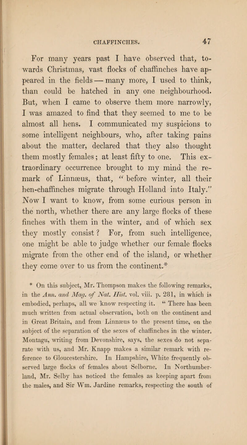 For many years past I have observed that, to¬ wards Christmas, vast flocks of chafflnches have ap¬ peared in the fields — many more, I used to think, than could be hatched in any one neighbourhood. But, when I came to observe them more narrowly, I was amazed to find that they seemed to me to be almost all hens. I communicated my suspicions to some intelligent neighbours, who, after taking pains about the matter, declared that they also thought them mostly females; at least fifty to one. This ex¬ traordinary occurrence brought to my mind the re¬ mark of Linnseus, that, before winter, all their hen-chaffinches migrate through Holland into Italy.” Now I want to know, from some curious person in the north, whether there are any large flocks of these finches with them in the winter, and of which sex they mostly consist ? For, from such intelligence, one might be able to judge whether our female flocks migrate from the other end of the island, or whether they come over to us from the continent.* * On this subject, Mr. Thompson makes the following remarks, in the Ann. and Mag. of Nat. Hist. vol. viii. p. 281, in which is embodied, perhaps, all we know respecting it. “ There has been much written from actual observation, both on the continent and in Great Britain, and from Linnseus to the present time, on the subject of the separation of the sexes of chaffinches in the winter. Montagu, writing from Devonshire, says, the sexes do not sepa¬ rate with us, and Mr, Knapp makes a similar remark with re¬ ference to Gloucestershire. In Hampshire, White frequently ol)- served large flocks of females about Selborne. In Northumber¬ land, Mr. Selby has noticed the females as keeping apart from the males, and Sir Wm. Jardine remarks, respecting the south of