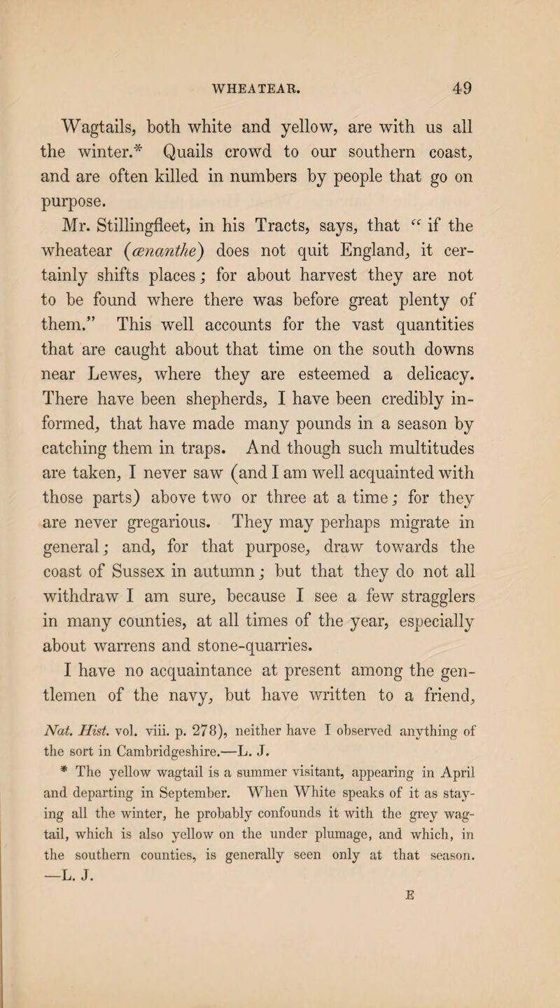 Wagtails, both white and yellow, are with us all the winter.* Quails crowd to our southern coast, and are often killed in numbers by people that go on purpose. Mr. Stillingfleet, in his Tracts, says, that if the wheatear {cEnantke) does not quit England, it cer¬ tainly shifts places; for about harvest they are not to be found where there was before great plenty of them.” This well accounts for the vast quantities that are caught about that time on the south downs near Lewes, where they are esteemed a delicacy. There have been shepherds, I have been credibly in¬ formed, that have made many pounds in a season by catching them in traps. And though such multitudes are taken, I never saw (and I am well acquainted with those parts) above two or three at a time; for they are never gregarious. They may perhaps migrate in general; and, for that purpose, draw towards the coast of Sussex in autumn; but that they do not all withdraw I am sure, because I see a few stragglers in many counties, at all times of the year, especially about warrens and stone-quarries. I have no acquaintance at present among the gen¬ tlemen of the navy, but have written to a friend, Nat. Hist. vol. viii. p. 278), neither have I observed anything of the sort in Cambridgeshire.—L. J. * The yellow wagtail is a summer visitant, appearing in April and departing in September. When White speaks of it as stay¬ ing all the winter, he probably confounds it with the grey wag¬ tail, which is also yellow on the under plumage, and which, in the southern counties, is generally seen only at that season. —L. J. E