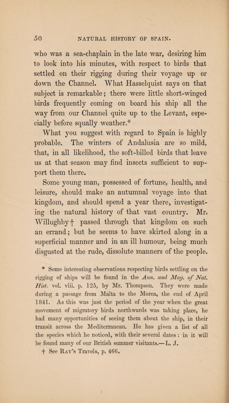 who was a sea-chaplain in the late war, desiring him to look into his minutes, with respect to birds that settled on their rigging during their voyage up or down the Channel. What Hasselquist says on that subject is remarkable; there were little short-winged birds frequently coming on board his ship all the way from our Channel quite up to the Levant, espe¬ cially before squally weather.'^ What you suggest with regard to Spain is highly probable. The winters of Andalusia are so mild, that, in all likelihood, the soft-billed birds that leave us at that season may find insects sufficient to sup¬ port them there. Some young man, possessed of fortune, health, and leisure, should make an autumnal voyage into that kingdom, and should spend a year there, investigat¬ ing the natural history of that vast country. Mr. Willughbyf passed through that kingdom on such an errand; but he seems to have skirted along in a superficial manner and in an ill humour, being much disgusted at the rude, dissolute manners of the people. * Some interesting observations respecting birds settling on the rigging of ships will be found in the Ann. and Mag. of Nat. Hist. vol. viii. p. 125, by Mr. Thompson. They were made during a passage from Malta to the Morea, the end of April 1841. As this was just the period of the year when the great movement of migratory birds northwards was taking place, he had many opportunities of seeing them about the ship, in their transit across the Mediterranean. He has given a list of all the species which he noticed, with their several dates : in it will be found many of our British summer visitants.—L. J. f See Ray’s Travels, p. 466.