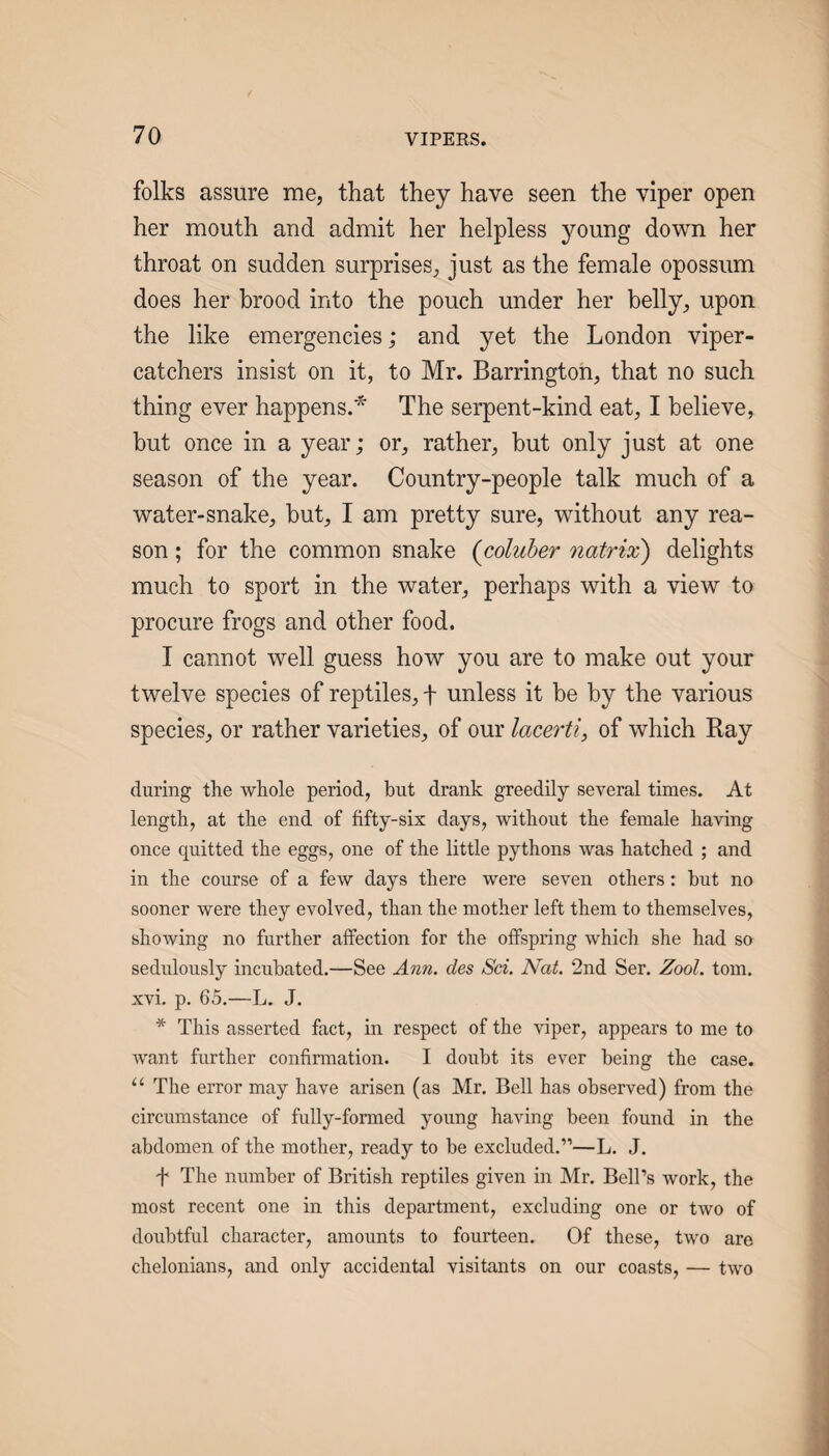 folks assure me, that they have seen the viper open her mouth and admit her helpless young down her throat on sudden surprises, just as the female opossum does her brood into the pouch under her belly, upon the like emergencies; and yet the London viper- catchers insist on it, to Mr. Barrington, that no such thing ever happens.* The serpent-kind eat, I believe, but once in a year; or, rather, but only just at one season of the year. Country-people talk much of a water-snake, but, I am pretty sure, without any rea¬ son ; for the common snake {coluber natrix) delights much to sport in the water, perhaps with a view to procure frogs and other food. I cannot well guess how you are to make out your twelve species of reptiles, f unless it be by the various species, or rather varieties, of our lacerti, of which Ray during the whole period, but drank greedily several times. At length, at the end of fifty-six days, without the female haAdng once quitted the eggs, one of the little pythons Avas hatched ; and in the course of a few days there were seven others: but no sooner were they evolved, than the mother left them to themselves, shoAving no further affection for the offspring which she had so sedulously incubated.—See Ann. des Sci. Nat. 2nd Ser. Zool. tom. xvi. p. 65.—L. J. * This asserted fact, in respect of the viper, appears to me to Avant further confirmation. I doubt its ever being the case. “ The error may have arisen (as Mr. Bell has observed) from the circumstance of fully-formed young having been found in the abdomen of the mother, ready to be excluded.”—L. J. ^ The number of British reptiles given in Mr. Bell’s work, the most recent one in this department, excluding one or two of doubtful character, amounts to fourteen. Of these, two are chelonians, and only accidental visitants on our coasts, — tAAm