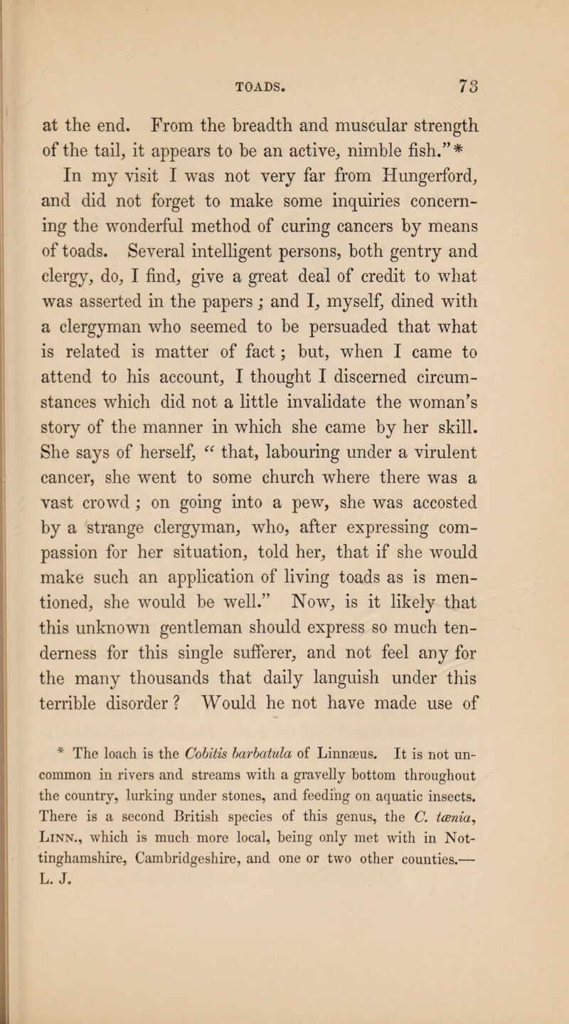 at the end. From the breadth and muscular strength of the tail, it appears to be an active, nimble fish.”* In my visit I was not very far from Hungerford, and did not forget to make some inquiries concern¬ ing the wonderful method of curing cancers by means of toads. Several intelligent persons, both gentry and clergy, do, I find, give a great deal of credit to what was asserted in the papers; and I, myself, dined with a clergyman w^ho seemed to be persuaded that what is related is matter of fact; but, when I came to attend to his account, I thought I discerned circum¬ stances which did not a little invalidate the woman’s story of the manner in which she came by her skill. She says of herself, that, labouring under a virulent cancer, she went to some church where there was a vast crowd; on going into a pew, she was accosted by a strange clergyman, who, after expressing com¬ passion for her situation, told her, that if she would make such an application of living toads as is men¬ tioned, she would be well.” Now, is it likely that this unknown gentleman should express so much ten¬ derness for this single sufferer, and not feel any for the many thousands that daily languish under this terrible disorder ? Would he not have made use of * The loach is the Cobitis harhatula of Linnseus. It is not un¬ common in rivers and streams with a gravelly bottom throughout the country, lurking under stones, and feeding on aquatic insects. There is a second British species of this genus, the C. tcenia^ Linn., which is much more local, being only met with in Not¬ tinghamshire, Cambridgeshire, and one or two other counties.— L. J.