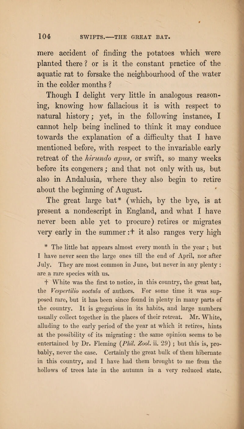 mere accident of finding the potatoes which were planted there ? or is it the constant practice of the aquatic rat to forsake the neighbourhood of the water in the colder months ? Though I delight very little in analogous reason¬ ing, knowing how fallacious it is with respect to natural history; yet, in the following instance, I cannot help being inclined to think it may conduce towards the explanation of a difficulty that I have mentioned before, with respect to the invariable early retreat of the hirundo apus, or swift, so many weeks before its congeners; and that not only with us, but also in Andalusia, where they also begin to retire about the beginning of August. The great large bat* (which, by the bye, is at present a nondescript in England, and what I have never been able yet to procure) retires or migrates very early in the summer:+ it also ranges very high * The little bat appears almost every month in the year ; but I have never seen the large ones till the end of April, nor after July. They are most common in June, but never in any plenty : are a rare species with us. f White was the first to notice, in this country, the great bat, the Vespertilio noctula of authors. For some time it was sup¬ posed rare, but it has been since found in plenty in many parts of the country. It is gregarious in its habits, and large numbers usually collect together in the places of their retreat. Mr. White, alluding to the early period of the year at which it retires, hints at the possibility of its migrating; the same opinion seems to be entertained by Dr. Fleming [Phil. Zool. ii. 29) ; but this is, pro¬ bably, never the case. Certainly the great bulk of them hibernate in this country, and I have had them brought to me from the hollows of trees late in the autumn in a very reduced state.