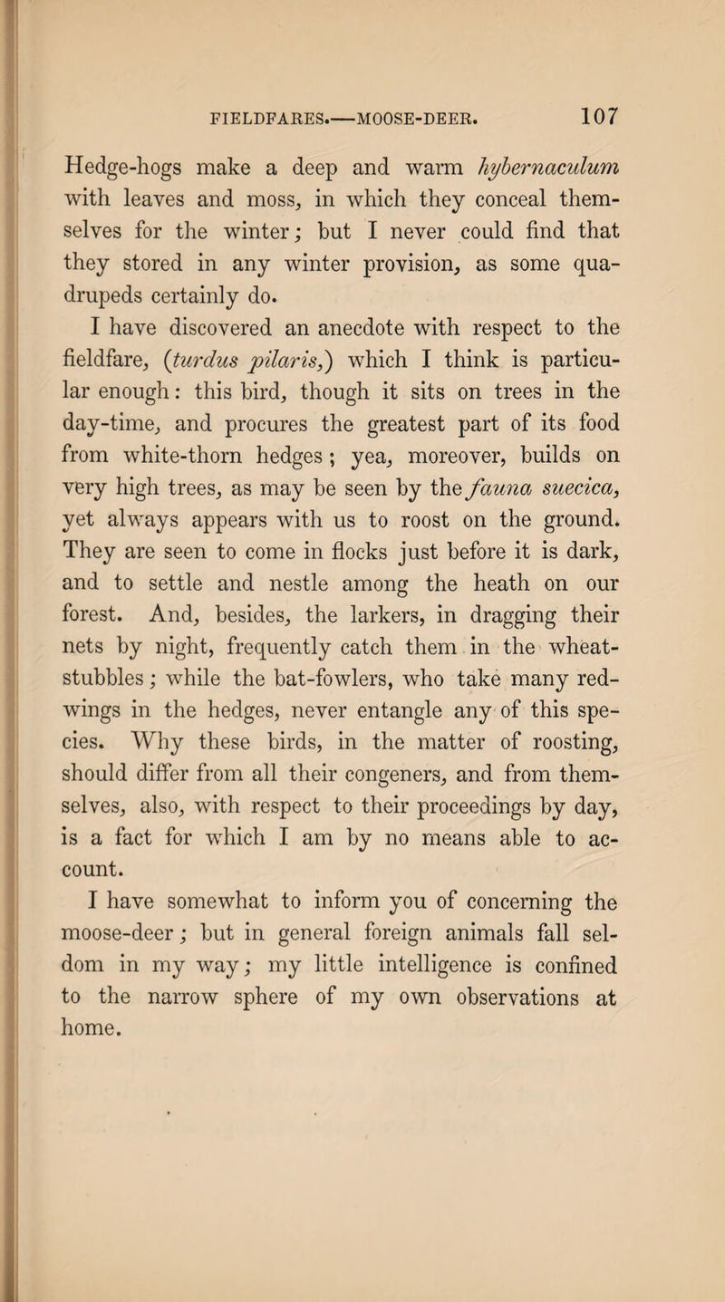 Hedge-hogs make a deep and warm hyhernaculum with leaves and moss, in which they conceal them¬ selves for the winter; but I never could find that they stored in any winter provision, as some qua¬ drupeds certainly do. I have discovered an anecdote with respect to the fieldfare, {turdus pilaris^ which I think is particu¬ lar enough: this bird, though it sits on trees in the day-time, and procures the greatest part of its food from white-thorn hedges; yea, moreover, builds on very high trees, as may be seen by the fauna suecica, yet always appears with us to roost on the ground. They are seen to come in flocks just before it is dark, and to settle and nestle among the heath on our forest. And, besides, the larkers, in dragging their nets by night, frequently catch them in the wheat- stubbles ; while the bat-fowlers, who take many red¬ wings in the hedges, never entangle any of this spe¬ cies. Why these birds, in the matter of roosting, should differ from all their congeners, and from them¬ selves, also, with respect to their proceedings by day, is a fact for which I am by no means able to ac¬ count. I have somewhat to inform you of concerning the moose-deer; but in general foreign animals fall sel¬ dom in my way; my little intelligence is confined to the narrow sphere of my own observations at home.