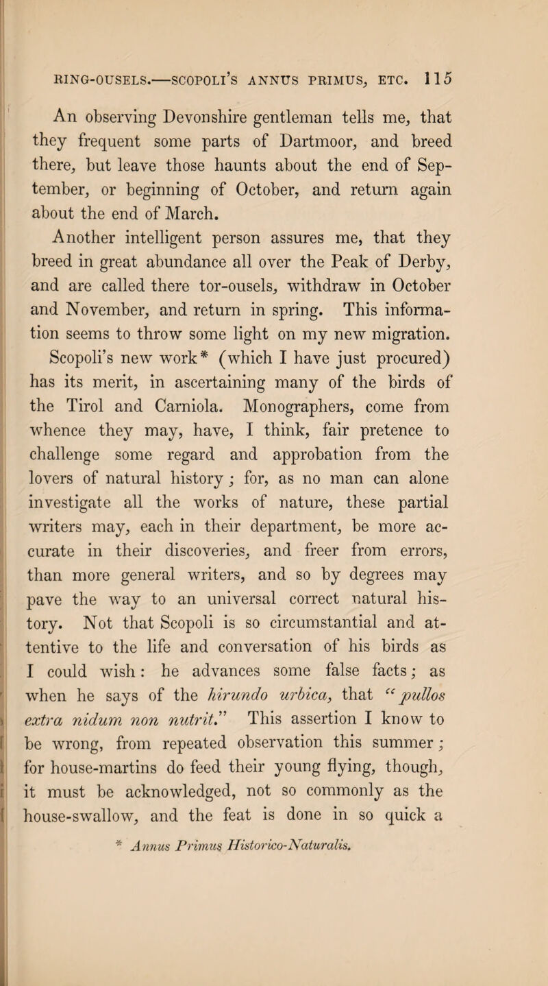 An observing Devonshire gentleman tells me^ that they frequent some parts of Dartmoor, and breed there, but leave those haunts about the end of Sep¬ tember, or beginning of October, and return again about the end of March. Another intelligent person assures me, that they breed in great abundance all over the Peak of Derby, and are called there tor-ousels, withdraw in October and November, and return in spring. This informa¬ tion seems to throw some light on my new migration. Scopoli’s new work* (which I have just procured) has its merit, in ascertaining many of the birds of the Tirol and Carniola. Monographers, come from whence they may, have, I think, fair pretence to challenge some regard and approbation from the lovers of natural history; for, as no man can alone investigate all the works of nature, these partial writers may, each in their department, be more ac- i curate in their discoveries, and freer from errors, than more general writers, and so by degrees may pave the w^ay to an universal correct natural his¬ tory. Not that Scopoli is so circumstantial and at- f tentive to the life and conversation of his birds as I could wish: he advances some false facts; as I when he says of the hirundo urhica, that “ puUos \ extra nidum non nutrit” This assertion I know to Ibe wrong, from repeated observation this summer ; for house-martins do feed their young flying, though, I it must be acknowledged, not so commonly as the ( house-swallow, and the feat is done in so quick a * A nnus Primus Ilistorico-Naturalis. \ \