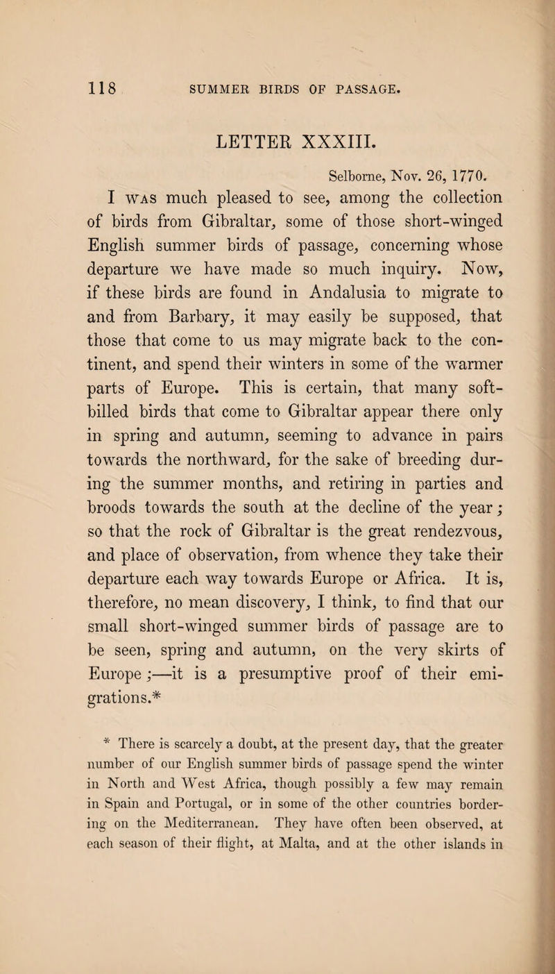 LETTER XXXIII. Selbome, Nov. 26, 1770. I WAS much pleased to see, among the collection of birds from Gibraltar, some of those short-winged English summer birds of passage, concerning whose departure we have made so much inquiry. Now, if these birds are found in Andalusia to migrate to and from Barbary, it may easily be supposed, that those that come to us may migrate back to the con¬ tinent, and spend their winters in some of the warmer parts of Europe. This is certain, that many soft- billed birds that come to Gibraltar appear there only in spring and autumn, seeming to advance in pairs towards the northward, for the sake of breeding dur¬ ing the summer months, and retiring in parties and broods towards the south at the decline of the year ; so that the rock of Gibraltar is the great rendezvous, and place of observation, from whence they take their departure each way towards Europe or Africa. It is, therefore, no mean discovery, I think, to find that our small short-winged summer birds of passage are to be seen, spring and autumn, on the very skirts of Europe;—it is a presumptive proof of their emi¬ grations.* * There is scarcely a doubt, at the present day, that the greater number of our English summer birds of passage spend the winter in North and West Africa, though possibly a few may remain in Spain and Portugal, or in some of the other countries border¬ ing on the Mediterranean. They have often been observed, at each season of their flight, at Malta, and at the other islands in