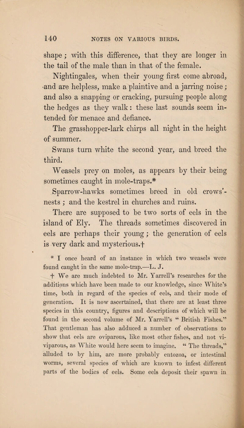 shape; with this difference, that they are longer in the tail of the male than in that of the female. Nightingales, when their young first come abroad, •and are helpless, make a plaintive and a jarring noise; and also a snapping or cracking, pursuing people along the hedges as they walk: these last sounds seem in¬ tended for menace and defiance. The grasshopper-lark chirps all night in the height of summer. Swans turn white the second year, and breed the third. Weasels prey on moles, as appears by their being sometimes caught in mole-traps.* Sparrow-hawks sometimes breed in old crows’- nests ; and the kestrel in churches and ruins. There are supposed to be two sorts of eels in the island of Ely. The threads sometimes discovered in eels are perhaps their young; the generation of eels is very dark and mysterious.f * I once heard of an instance in which two weasels were found caught in the same mole-trap.—L. J. 4 We are much indebted to Mr. Yarrell’s researches for the additions which have been made to our knowledge, since White’s time, both in regard of the species of eels, and their mode of generation. It is now ascertained, that there are at least three species in this country, figures and descriptions of which will be found in the second volume of Mr. Yarrell’s “ British Fishes.” That gentleman has also adduced a number of observations to show that eels are oviparous, like most other fishes, and not vi¬ viparous, as White would here seem to imagine. “ The threads,” alluded to by him, are more probably entozoa, or intestinal worms, several species of which are known to infest different parts of the bodies of eels. Some eels deposit their spawn in