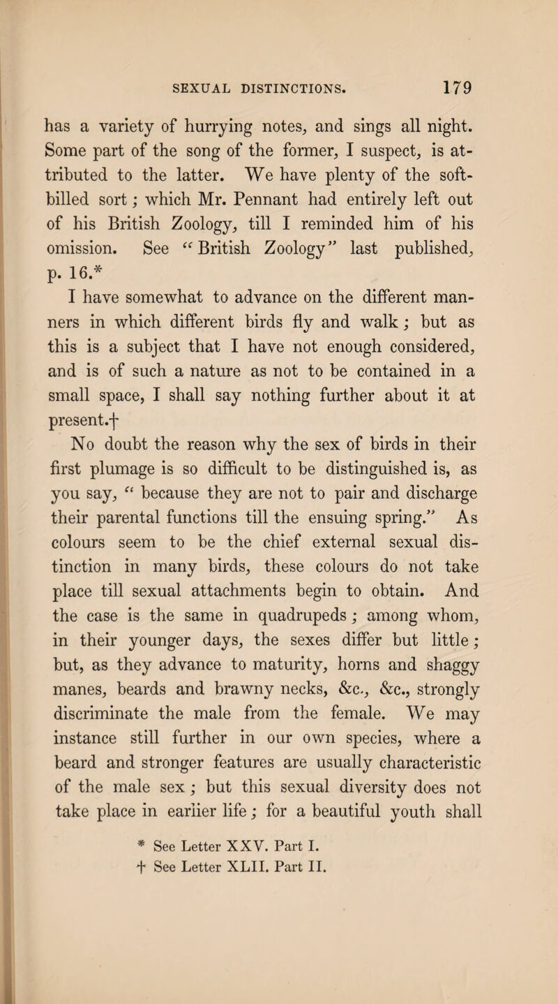 has a variety of hurrying notes, and sings all night. Some part of the song of the former, I suspect, is at¬ tributed to the latter. We have plenty of the soft- billed sort; which Mr. Pennant had entirely left out of his British Zoology, till I reminded him of his omission. See British Zoology” last published, p. 16.* I have somewhat to advance on the different man¬ ners in which different birds fly and walk; but as this is a subject that I have not enough considered, and is of such a nature as not to be contained in a small space, I shall say nothing further about it at present.f No doubt the reason why the sex of birds in their first plumage is so difficult to be distinguished is, as you say, because they are not to pair and discharge their parental functions till the ensuing spring.” As colours seem to be the chief external sexual dis¬ tinction in many birds, these colours do not take place till sexual attachments begin to obtain. And the case is the same in quadrupeds; among whom, in their younger days, the sexes differ but little; but, as they advance to maturity, horns and shaggy manes, beards and brawny necks, &c., &c., strongly discriminate the male from the female. We may instance still further in our own species, where a beard and stronger features are usually characteristic of the male sex; but this sexual diversity does not take place in earlier life; for a beautiful youth shall ^ See Letter XXV. Part I. f See Letter XLII. Part II.