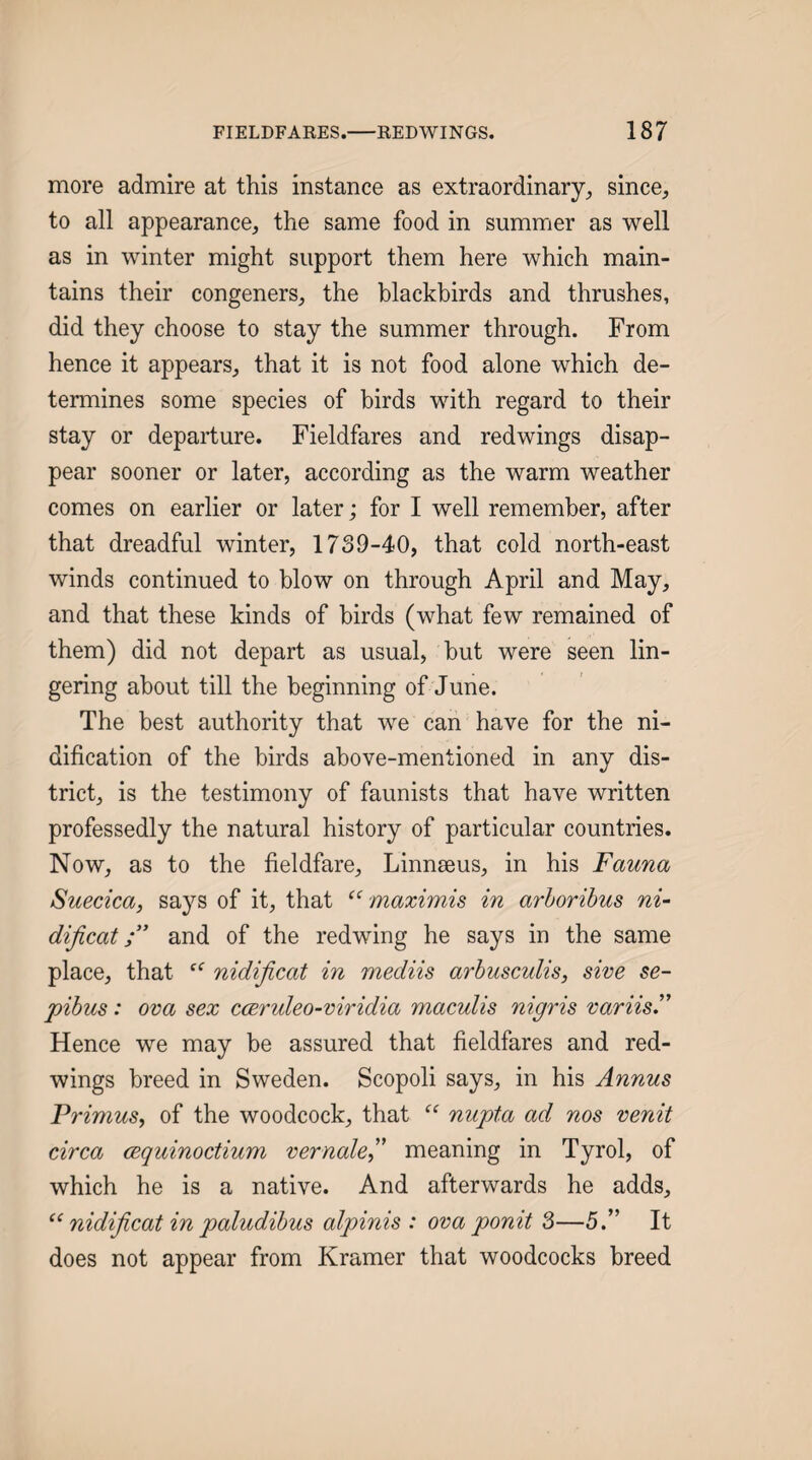 more admire at this instance as extraordinary^ since, to all appearance, the same food in summer as well as in winter might support them here which main¬ tains their congeners, the blackbirds and thrushes, did they choose to stay the summer through. From hence it appears, that it is not food alone which de¬ termines some species of birds with regard to their stay or departure. Fieldfares and redwings disap¬ pear sooner or later, according as the warm weather comes on earlier or later; for I well remember, after that dreadful winter, 1739-40, that cold north-east winds continued to blow on through April and May, and that these kinds of birds (what few remained of them) did not depart as usual, but were seen lin¬ gering about till the beginning of June. The best authority that we can have for the ni- dification of the birds above-mentioned in any dis¬ trict, is the testimony of faunists that have written professedly the natural history of particular countries. Now, as to the fieldfare, Linneeus, in his Fauna Suecica, says of it, that “ maximis in arhoribus ni~ dijicatand of the redwing he says in the same place, that nidijicat in mediis arbusculis, sive se- pibus: ova sex ccerideo-viridia maculis nigris variisF Hence we may be assured that fieldfares and red¬ wings breed in Sweden. Scopoli says, in his Annus PrimuSy of the woodcock, that nupta ad nos venit circa cequinoctium vernale^^ meaning in Tyrol, of which he is a native. And afterwards he adds, ‘‘nidijicat in paludibus alpinis : ova ponit 3—5.” It does not appear from Kramer that woodcocks breed