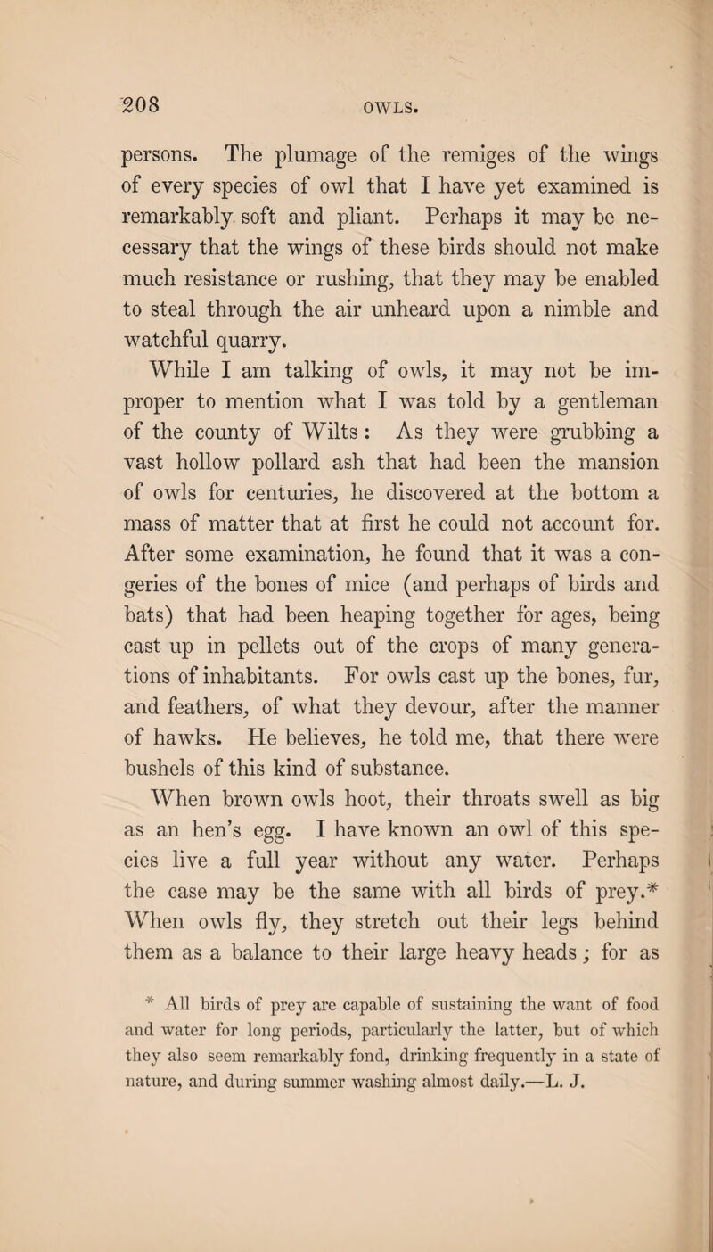 persons. The plumage of the remiges of the wings of every species of owl that I have yet examined is remarkably soft and pliant. Perhaps it may be ne¬ cessary that the wings of these birds should not make much resistance or rushing, that they may be enabled to steal through the air unheard upon a nimble and watchful quarry. While I am talking of owls, it may not be im¬ proper to mention what I was told by a gentleman of the county of Wilts: As they were grubbing a vast hollow pollard ash that had been the mansion of owls for centuries, he discovered at the bottom a mass of matter that at first he could not account for. After some examination, he found that it was a con¬ geries of the bones of mice (and perhaps of birds and bats) that had been heaping together for ages, being cast up in pellets out of the crops of many genera¬ tions of inhabitants. For owls cast up the bones, fur, and feathers, of what they devour, after the manner of hawks. He believes, he told me, that there were bushels of this kind of substance. When brown owls hoot, their throats swell as big as an hen’s egg. I have known an owl of this spe¬ cies live a full year without any water. Perhaps the case may be the same with all birds of prey.* When owls fly, they stretch out their legs behind them as a balance to their large heavy heads; for as * All birds of prey are capable of sustaining the want of food and water for long periods, particularly the latter, but of which they also seem remarkably fond, drinking frequently in a state of nature, and during summer washing almost daily.—L. J.