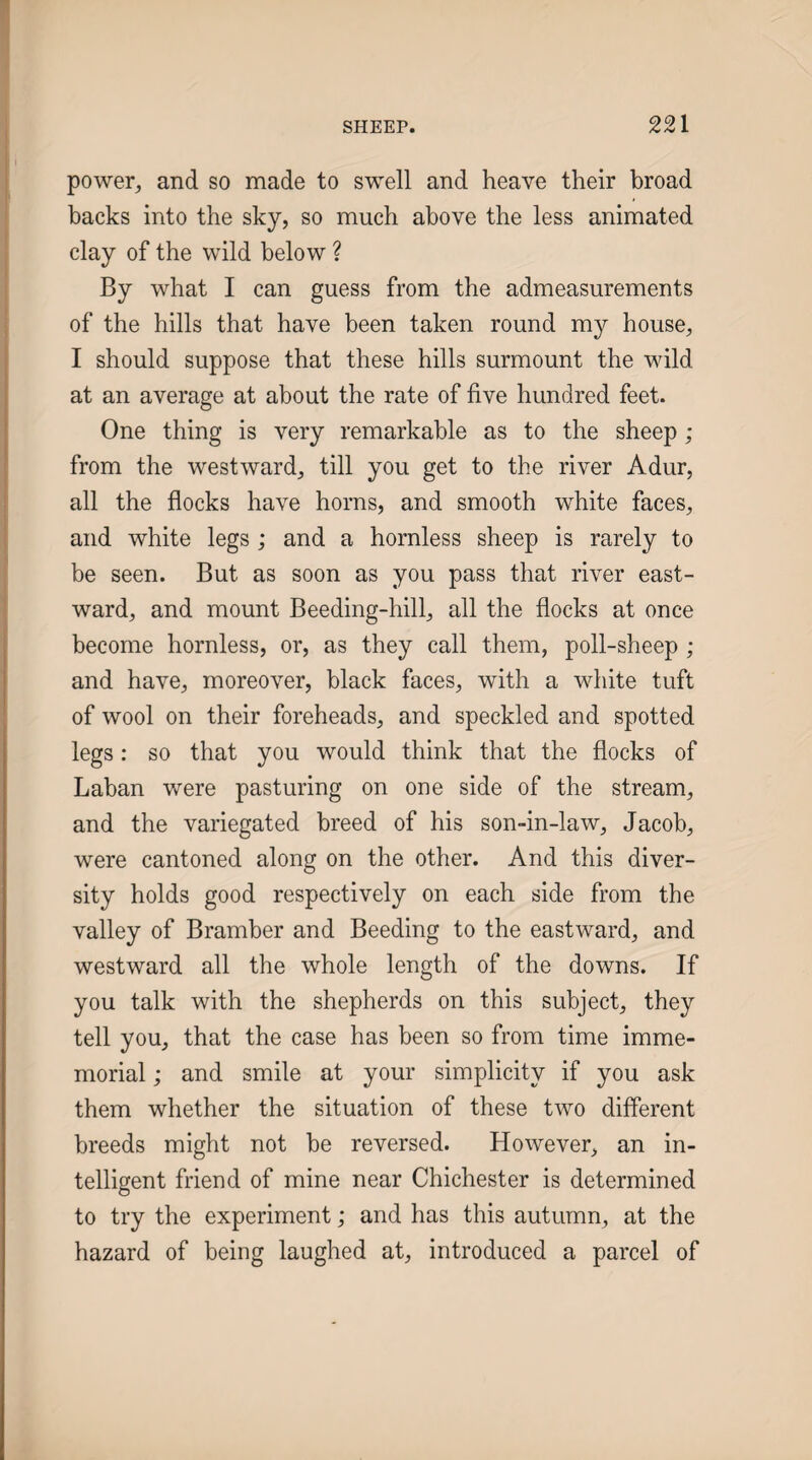 power, and so made to swell and heave their broad backs into the sky, so much above the less animated clay of the wild below ? By what I can guess from the admeasurements of the hills that have been taken round my house, I should suppose that these hills surmount the wild at an average at about the rate of five hundred feet. One thing is very remarkable as to the sheep; from the westward, till you get to the river Adur, all the flocks have horns, and smooth white faces, and white legs ,* and a hornless sheep is rarely to be seen. But as soon as you pass that river east¬ ward, and mount Beeding-hill, all the flocks at once become hornless, or, as they call them, poll-sheep ; and have, moreover, black faces, with a white tuft of wool on their foreheads, and speckled and spotted legs: so that you would think that the flocks of Laban v/ere pasturing on one side of the stream, and the variegated breed of his son-in-law, Jacob, were cantoned along on the other. And this diver¬ sity holds good respectively on each side from the valley of Bramber and Beeding to the eastward, and westward all the whole length of the downs. If you talk with the shepherds on this subject, they tell you, that the case has been so from time imme¬ morial ; and smile at your simplicity if you ask them whether the situation of these two different breeds might not be reversed. However, an in¬ telligent friend of mine near Chichester is determined to try the experiment; and has this autumn, at the hazard of being laughed at, introduced a parcel of