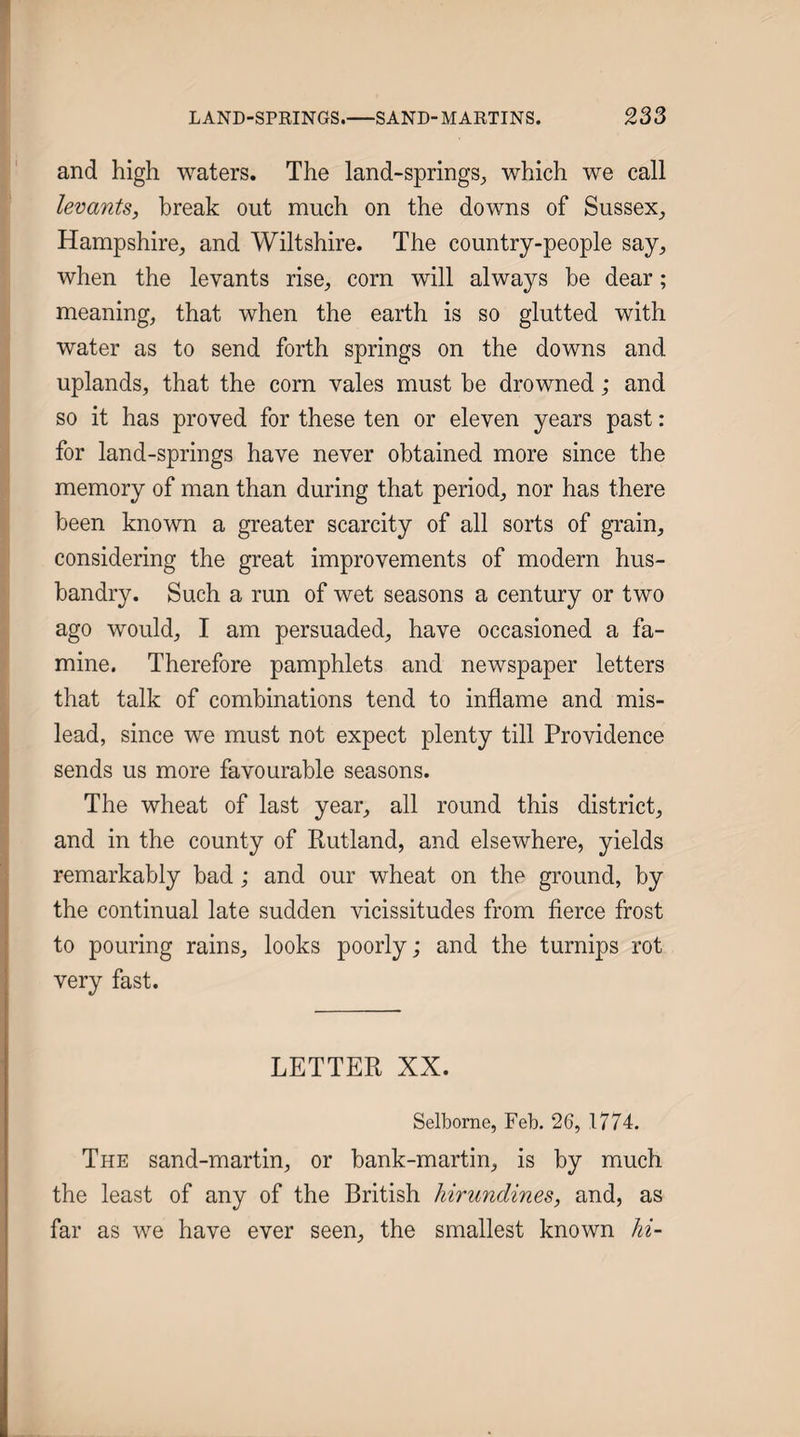 and high waters. The land-springs^, which we call levants, break out much on the downs of Sussex^ Hampshire^ and Wiltshire. The country-people say^ when the levants rise, corn will always be dear; meaning, that when the earth is so glutted with water as to send forth springs on the downs and uplands, that the corn vales must be drowned; and t so it has proved for these ten or eleven years past: for land-springs have never obtained more since the memory of man than during that period, nor has there been known a greater scarcity of all sorts of grain, considering the great improvements of modern hus¬ bandry. Such a run of wet seasons a century or two ago would, I am persuaded, have occasioned a fa¬ mine. Therefore pamphlets and newspaper letters that talk of combinations tend to inflame and mis¬ lead, since we must not expect plenty till Providence sends us more favourable seasons. The wheat of last year, all round this district, and in the county of Rutland, and elsewhere, yields remarkably bad; and our wheat on the ground, by the continual late sudden vicissitudes from fierce frost to pouring rains, looks poorly; and the turnips rot very fast. LETTER XX. Selbome, Feb. 26, 1774. The sand-martin, or bank-martin, is by much the least of any of the British hirundines, and, as far as we have ever seen, the smallest known hi-