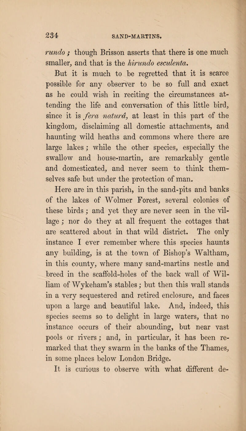 rundo ; though Brisson asserts that there is one much smaller, and that is the hirundo esculenta. But it is much to he regretted that it is scarce possible for any observer to be so full and exact as he could wish in reciting the circumstances at¬ tending the life and conversation of this little bird, since it is fera naturd, at least in this part of the kingdom, disclaiming all domestic attachments, and haunting wild heaths and commons where there are large lakes; while the other species, especially the swallow and house-martin, are remarkably gentle and domesticated, and never seem to think them¬ selves safe but under the protection of man. Here are in this parish, in the sand-pits and banks of the lakes of Wolmer Forest, several colonies of these birds; and yet they are never seen in the vil¬ lage ; nor do they at all frequent the cottages that are scattered about in that wild district. The only instance I ever remember where this species haunts any building, is at the town of Bishop’s Waltham, in this county, where many sand-martins nestle and breed in the scaffold-holes of the back wall of Wil¬ liam of Wykeham’s stables; but then this wall stands in a very sequestered and retired enclosure, and faces upon a large and beautiful lake. And, indeed, this species seems so to delight in large waters, that no instance occurs of their abounding, but near vast pools or rivers; and, in particular, it has been re¬ marked that they swarm in the banks of the Thames, in some places below London Bridge. It is curious to observe with what different de-