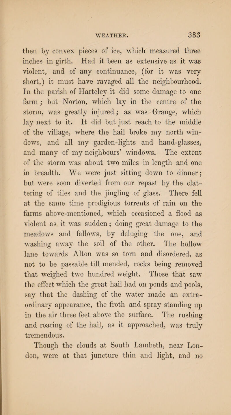 then by convex pieces of ice^ which measured three inches in girth. Had it been as extensive as it was violent, and of any continuance, (for it was very short,) it must have ravaged all the neighbourhood. In the parish of Harteley it did some damage to one farm; but Norton, which lay in the centre of the storm, was greatly injured; as was Grange, which lay next to it. It did but just reach to the middle of the village, where the hail broke my north win¬ dows, and all my garden-lights and hand-glasses, and many of my neighbours’ windows. The extent of the storm was about two miles in length and one in breadth. We were just sitting down to dinner; but were soon diverted from our repast by the clat¬ tering of tiles and the jingling of glass. There fell at the same time prodigious torrents of rain on the farms above-mentioned, which occasioned a flood as violent as it was sudden; doing great damage to the meadows and fallows, by deluging the one, and washing away the soil of the other. The hollow lane towards Alton was so torn and disordered, as not to be passable till mended, rocks being removed that weighed two hundred weight. • Those that saw the effect which the great hail had on ponds and pools, say that the dashing of the water made an extra¬ ordinary appearance, the froth and spray standing up in the air three feet above the surface. The rushing and roaring of the hail, as it approached, was truly tremendous. Though the clouds at South Lambeth, near Lon¬ don, were at that juncture thin and light, and no