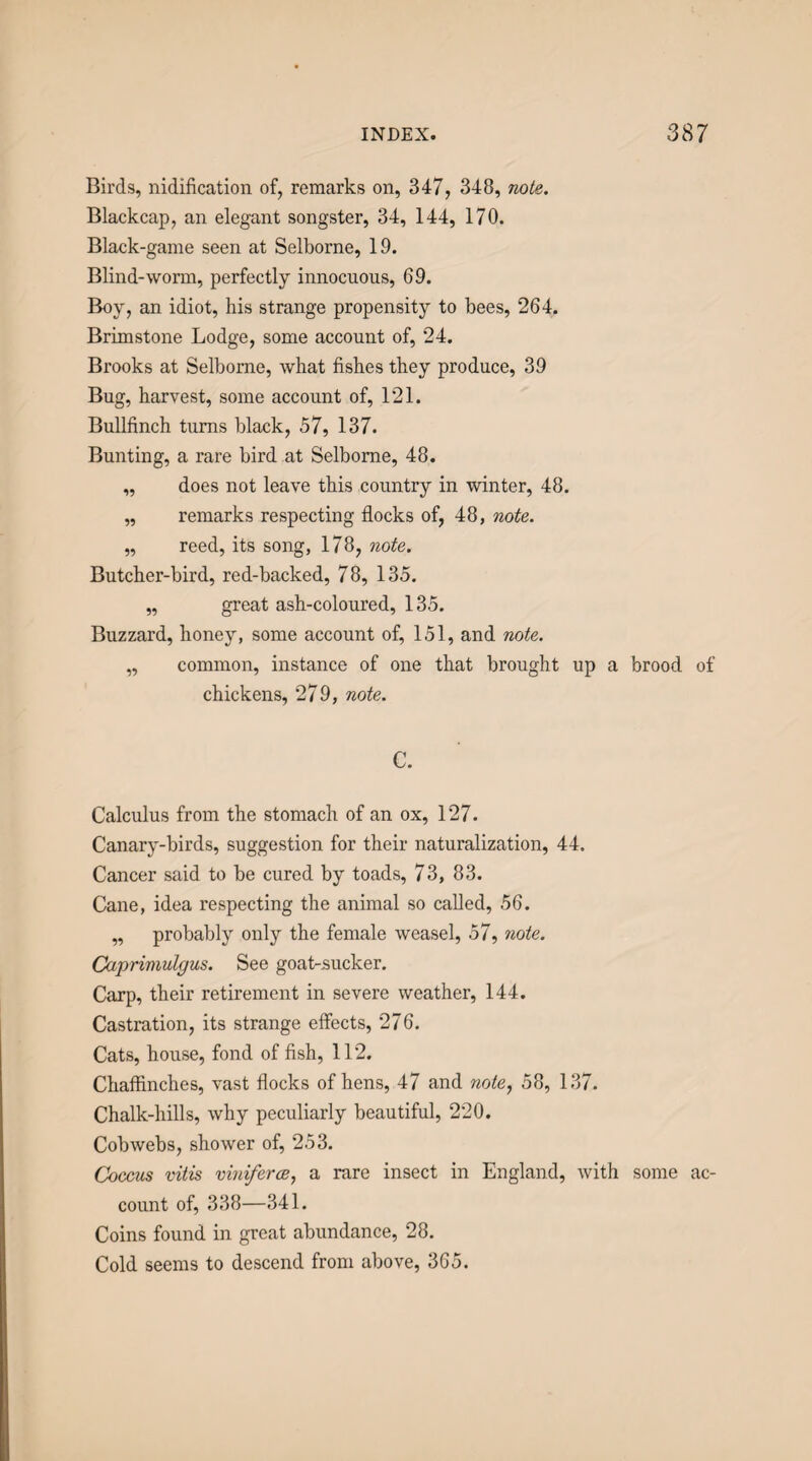 Birds, nidification of, remarks on, 347, 348, nole. Blackcap, an elegant songster, 34, 144, 170. Black-game seen at Selborne, 19. Blind-worm, perfectly innocuous, 69. Boy, an idiot, his strange propensity to bees, 264. Brimstone Lodge, some account of, 24. Brooks at Selborne, what fishes they produce, 39 Bug, harvest, some account of, 121. Bullfinch turns black, 57, 137. Bunting, a rare bird at Selborne, 48. „ does not leave this country in winter, 48. „ remarks respecting flocks of, 48, note. „ reed, its song, 178, note. Butcher-bird, red-backed, 78, 135. „ great ash-coloured, 135. Buzzard, honey, some account of, 151, and note. „ common, instance of one that brought up a brood of chickens, 279, note. C. Calculus from the stomach of an ox, 127. Canary-birds, suggestion for their naturalization, 44. Cancer said to be cured by toads, 73, 83. Cane, idea respecting the animal so called, 56. „ probably only the female weasel, 57, note. Caprimulgus. See goat-sucker. Carp, their retirement in severe weather, 144. Castration, its strange effects, 276. Cats, house, fond of fish, 112. Chaffinches, vast flocks of hens, 47 and note, 58, 137. Chalk-hills, why peculiarly beautiful, 220. Cobwebs, shower of, 253. Coccus vitis vhliferce, a rare insect in England, with some ac¬ count of, 338—341. Coins found in great abundance, 28. Cold seems to descend from above, 365.