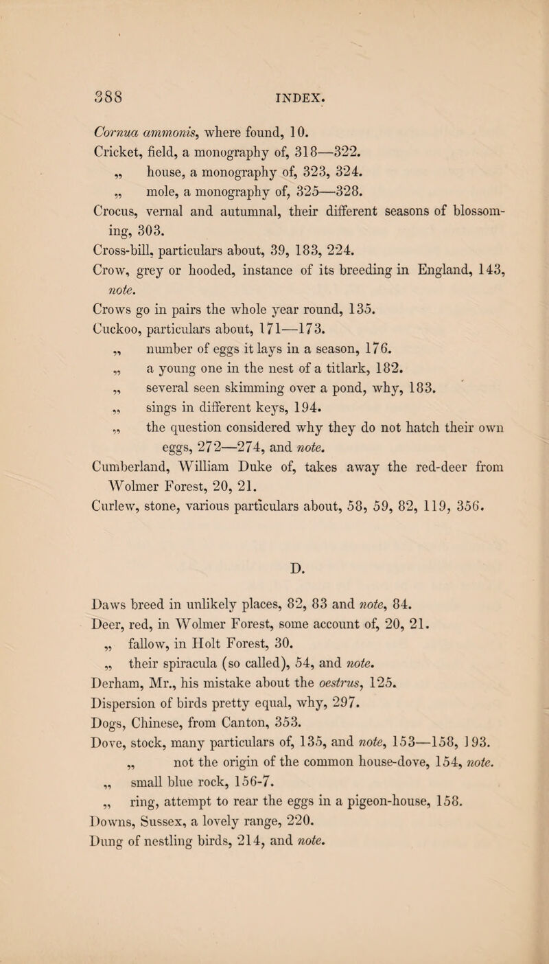 Cornua ammonis^ where found, 10. Cricket, field, a monography of, 318—322. „ house, a monography of, 323, 324. „ mole, a monography of, 325—328. Crocus, vernal and autumnal, their different seasons of blossom¬ ing, 303. Cross-bill, particulars about, 39, 183, 224. Crow, grey or hooded, instance of its breeding in England, 143, note. Crows go in pairs the whole year round, 135. Cuckoo, particulars about, 171—173. „ number of eggs it lays in a season, 176. „ a young one in the nest of a titlark, 182. „ several seen skimming over a pond, why, 183. „ sings in different keys, 194. „ the question considered why they do not hatch their own eggs, 272—274, and note. Cumberland, William Duke of, takes away the red-deer from AVolmer Forest, 20, 21. Curlew, stone, various particulars about, 58, 59, 82, 119, 356. D. Daws breed in unlikely places, 82, 83 and note, 84. Deer, red, in Wolmer Forest, some account of, 20, 21. „ fallow, in Holt Forest, 30. „ their spiracula (so called), 54, and note. Derham, Mr,, his mistake about the oestrus, 125. Dispersion of birds pretty equal, why, 297. Dogs, Chinese, from Canton, 353. Dove, stock, many particulars of, 135, and note, 153—158, 193, „ not the origin of the common house-dove, 154, note. „ small blue rock, 156-7. „ ring, attempt to rear the eggs in a pigeon-house, 158. Downs, Sussex, a lovely range, 220. Dung of nestling birds, 214, and note.