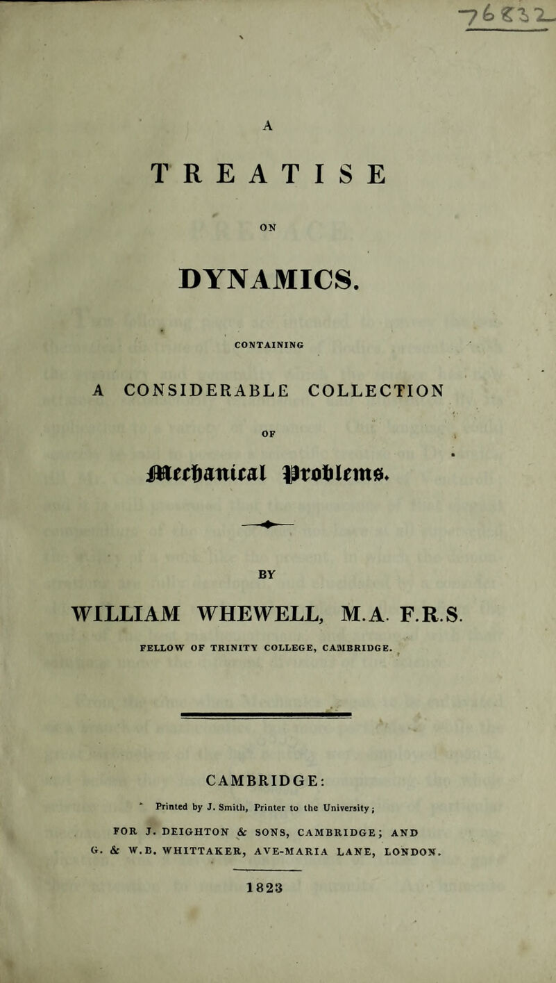 “76 £^'2_ A TREATISE ON DYNAMICS. CONTAINING A CONSIDERABLE COLLECTION jttect)aniiai ^rotilemss* BY WILLIAM WHEWELL, M.A F.R.S FELLOW OF TRINITY COLLEGE, CAMBRIDGE. CAMBRIDGE: Printed by J. Smith, Printer to the University; FOR J. DEIGHTON & SONS, CAMBRIDGE; AND G. & W.B. WHITTAKER, AVE-MARIA LANE, LONDON. 1823