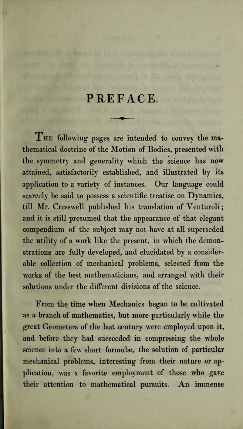 PREFACE. The following pages are intended to convey the ma¬ thematical doctrine of the Motion of Bodies, presented with the symmetry and generality which the science has now attained, satisfactorily established, and illustrated by its application to a variety of instances. Our language could scarcely be said to possess a scientific treatise on Dynamics, till Mr. Cresswell published his translation of Venturoli; and it is still presumed that the appearance of that elegant compendium of the subject may not have at all superseded the utility of a work like the present, in which the demon¬ strations are fully developed, and elucidated by a consider¬ able collection of mechanical problems, selected from the works of the best mathematicians, and arranged with their solutions under the different divisions of the science. From the time when Mechanics began to be cultivated as a branch of mathematics, but more particularly while the great Geometers of the last century were employed upon it, and before they had succeeded in compressing the whole science into a few short formulae, the solution of particular mechanical problems, interesting from their nature or ap¬ plication, was a favorite employment of those who gave their attention to mathematical pursuits. An immense